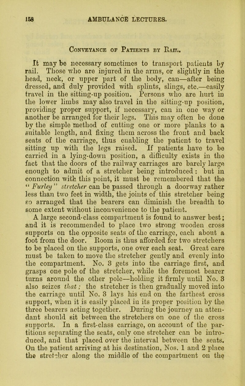 Conveyance of Patients by Bail. It may be necessary sometimes to transport patients by rail. Those who are injured in the arms, or slightly in the head, neck, or upper part of the body, can—after being dressed, and duly provided with splints, slings, etc.—easily travel in the sitting-up positiou. Persons who are hurt in the lower limbs may also travel in the sitting-up position, providing proper support, if necessary, can in one way or another be arranged for their legs. This may often be clone by the simple method of cutting one or more planks to a suitable length, and fixing them across the front and back seats of the carriage, thus enabling the patient to travel sitting up with the legs raised. If patients have to be carried in a lying-down position, a difficulty exists in the fact that the doors of the railway carriages are barely large enough to admit of a stretcher being introduced : but in connection with this point, it must be remembered that the “ Furley ” stretcher can be passed through a doorway rather less than two feet in width, the joints of this stretcher being so arranged that the bearers can diminish the breadth to some extent without inconvenience to the patient. A large second-class compartment is found to answer best; and it is recommended to place two strong wooden cross supports on the opposite seats of the carriage, each about a foot from the door. Boom is thus afforded for two stretchers to be placed on the supports, one over each seat. Great care must be taken to move the stretcher gently and evenly into the compartment. No. 3 gets into the carriage first, and grasps one pole of the stretcher, while the foremost bearer turns around the other pole—holding it firmly until No. 3 also seizes that; the stretcher is then gradually moved into the carriage until No. 3 lays his end on the farthest cross support, when it is easily placed in its proper position by the three bearers acting together. During the journey an atten- dant should sit between the stretchers on one of the cross supports. In a first-class carriage, on account of the par- titions separating the seats, only one stretcher can be intro- duced, and that placed over the interval between the seats. On the patient arriving at his destination, Nos. 1 and 2 place the stretcher along the middle of the compartment on the