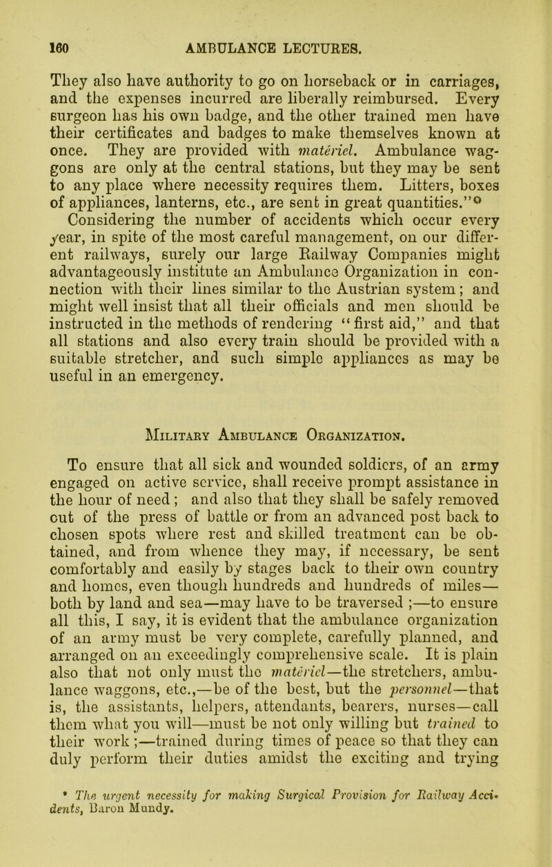 They also have authority to go on horseback or in carriages, and the expenses incurred are liberally reimbursed. Every surgeon has his own badge, and the other trained men have their certificates and badges to make themselves known at once. They are provided with materiel. Ambulance wag- gons are only at the central stations, hut they may be sent to any place where necessity requires them. Litters, boxes of appliances, lanterns, etc., are sent in great quantities.”0 Considering the number of accidents which occur every year, in spite of the most careful management, on our differ- ent railways, surely our large Railway Companies might advantageously institute an Ambulance Organization in con- nection with their lines similar to the Austrian system; and might well insist that all their officials and men should be instructed in the methods of rendering “first aid,” and that all stations and also every train should be provided with a suitable stretcher, and such simple appliances as may be useful in an emergency. Military Ambulance Organization. To ensure that all sick and wounded soldiers, of an army engaged on active service, shall receive prompt assistance in the hour of need; and also that they shall be safely removed cut of the press of battle or from an advanced post back to chosen spots where rest and skilled treatment can be ob- tained, and from whence they may, if necessary, be sent comfortably and easily by stages back to their own country and homes, even though hundreds and hundreds of miles— both by land and sea—may have to be traversed ;—to ensure all this, I say, it is evident that the ambulance organization of an army must be very complete, carefully planned, and arranged on an exceedingly comprehensive scale. It is plain also that not only must the materiel—the stretchers, ambu- lance waggons, etc.,—be of the best, but the 'personnel—that is, the assistants, helpers, attendants, bearers, nurses—call them what you will—must be not only willing but trained to their work ;—trained during times of peace so that they can duly perform their duties amidst the exciting and trying * The urgent necessity for making Surgical Provision for Railway Acci• dents, Baron Hundy.