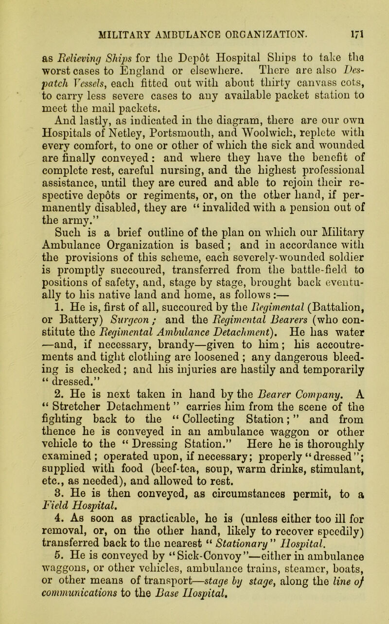 as Relieving Ships for the Depot Hospital Ships to take the worst cases to England or elsewhere. There are also Des- patch Vessels, each fitted out with about thirty canvass cots, to carry less severe cases to any available packet station to meet the mail packets. And lastly, as indicated in the diagram, there are our own Hospitals of Netley, Portsmouth, and Woolwich, replete with every comfort, to one or other of which the sick and wounded are finally conveyed: and where they have the benefit of complete rest, careful nursing, and the highest professional assistance, until they are cured and able to rejoin their re- spective depots or regiments, or, on the other hand, if per- manently disabled, they are “ invalided with a pension out of the army.” Such is a brief outline of the plan on which our Military Ambulance Organization is based; and in accordance with the provisions of this scheme, each severely-wounded soldier is promptly succoured, transferred from the battle-field to positions of safety, and, stage by stage, brought back eventu- ally to his native land and home, as follows:— 1. He is, first of all, succoured by the Regimental (Battalion, or Battery) Surgeon ; and the Regimental Bearers (who con- stitute the Regimental Ambulance Detachment). He has water —and, if necessary, brandy—given to him; his accoutre- ments and tight clothing are loosened ; any dangerous bleed- ing is checked; and his injuries are hastily and temporarily “ dressed.” 2. He is next taken in hand by the Bearer Company. A “ Stretcher Detachment ” carries him from the scene of the fighting back to the “ Collecting Station; ” and from thence he is conveyed in an ambulance waggon or other vehicle to the “ Dressing Station.” Here he is thoroughly examined; operated upon, if necessary; properly “ dressed ”; supplied with food (beef-tea, soup, warm drinks, stimulant, etc., as needed), and allowed to rest. 3. He is then conveyed, as circumstances permit, to a Field Hospital. 4. As soon as practicable, he is (unless either too ill for removal, or, on the other hand, likely to recover speedily) transferred back to the nearest “ Stationary ” Hospital. 5. He is conveyed by “Sick-Convoy ”—either in ambulance waggons, or other vehicles, ambulance trains, steamer, boats, or other means of transport—stage by stage, along the line of communications to the Base Hospital,