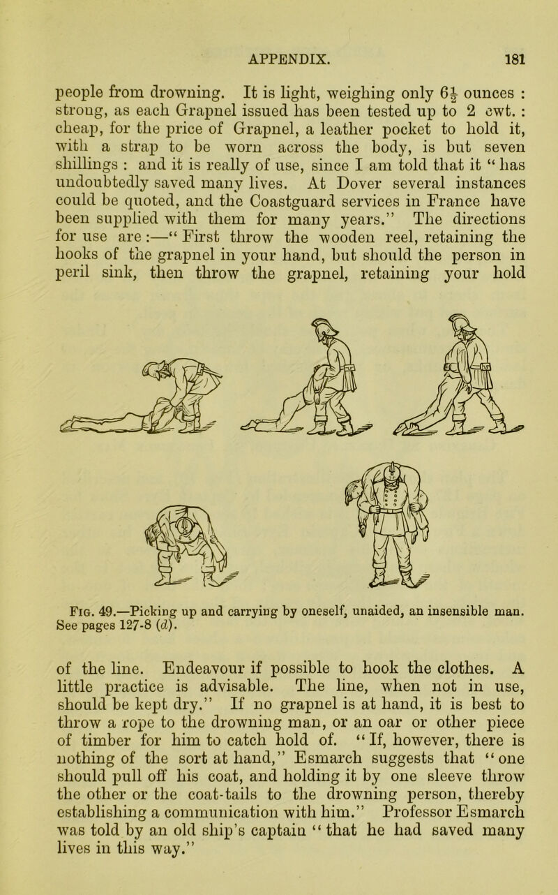 people from drowning. It is light, weighing only 6| ounces : strong, as each Grapnel issued has been tested up to 2 cwt. : cheap, for the price of Grapnel, a leather pocket to hold it, with a strap to be worn across the body, is but seven shillings : and it is really of use, since I am told that it “ has undoubtedly saved many lives. At Dover several instances could be quoted, and the Coastguard services in France have been supplied with them for many years.” The directions for use are :—“ First throw the wooden reel, retaining the hooks of the grapnel in your hand, but should the person in peril sink, then throw the grapnel, retaining your hold Fig. 49.—Picking up and carrying by oneself, unaided, an insensible man. See pages 127-8 (d). of the line. Endeavour if possible to hook the clothes. A little practice is advisable. The line, when not in use, should be kept dry.” If no grapnel is at hand, it is best to throw a rope to the drowning man, or an oar or other piece of timber for him to catch hold of. “ If, however, there is nothing of the sort at hand,” Esmarch suggests that “one should pull off his coat, and holding it by one sleeve throw the other or the coat-tails to the drowning person, thereby establishing a communication with him.” Professor Esmarch was told by an old ship’s captain “ that he had saved many lives in this way.”