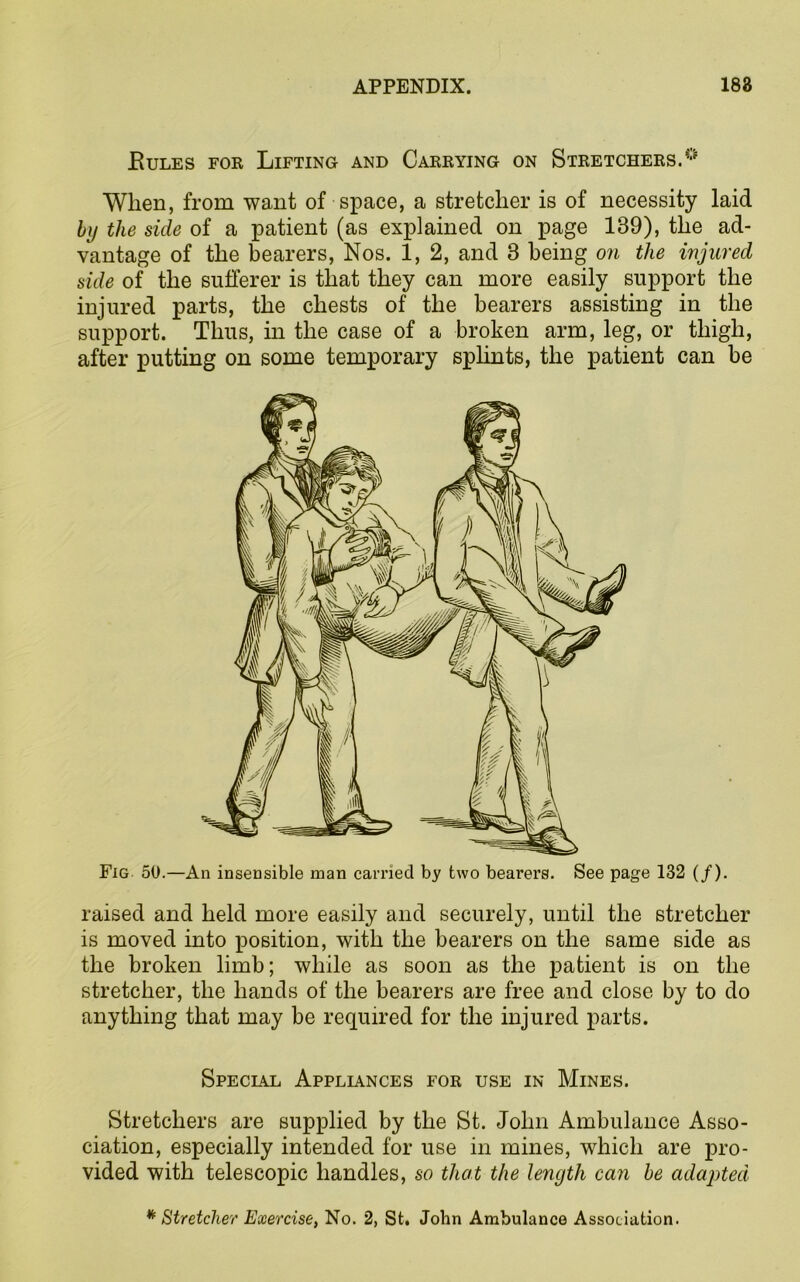 Rules for Lifting and Carrying on Stretchers.0 When, from want of space, a stretcher is of necessity laid by the side of a patient (as explained on page 189), the ad- vantage of the bearers, Nos. 1, 2, and 3 being on the injured side of the sufferer is that they can more easily support the injured parts, the chests of the bearers assisting in the support. Thus, in the case of a broken arm, leg, or thigh, after putting on some temporary splints, the patient can be Fig 50.—An insensible man carried by two bearers. See page 132 (/). raised and held more easily and securely, until the stretcher is moved into position, with the bearers on the same side as the broken limb; while as soon as the patient is on the stretcher, the hands of the bearers are free and close by to do anything that may be required for the injured parts. Special Appliances for use in Mines. Stretchers are supplied by the St. John Ambulance Asso- ciation, especially intended for use in mines, which are pro- vided with telescopic handles, so that the length can be adapted * Stretcher Exercise, No. 2, St. John Ambulance Association.