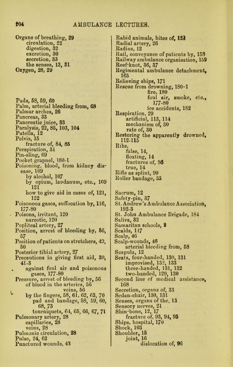 Organs of breathing, 29 circulation, 22 digestion, 32 excretion, 30 secretion, 33 the senses, 13, 3L Oxygen, 28, 29 Pads, 68, 69, 60 Palm, arterial bleeding from, 68 Palmar arches, 26 Pancreas, 33 Pancreatic juice, 33 Paralysis, 22, 85, 103, 104 Patella, 12 Pelvis, 15 fracture of, 84, 85 Perspiration, 31 Pin-sling, 69 Pocket grapnel, 180-1 Poisoning, blood, from kidney dis- ease, 109 by alcohol, 107 by opium, laudanum, etc., 109 121 how to give aid in cases of, 121, 122 Poisonous gases, suffocation by, 116, 177-80 • Poisons, irritant, 120 narcotic, 120 Popliteal artery, 27 Position, arrest of bleeding by, 66, 57 Position of patients on stretchers, 49, 50 Posterior tibial artery, 27 Precautions in giving first aid, 39, 41-3 » against foul air and poisonous gases, 177-80 Pressure, arrest of bleeding by, 56 of blood in the arteries, 56 . veins, 56 by the fingers, 58, 61, 62, 63, 70 pad and bandage, 5S, 59, 60, 68, 73 tourniquets, 64, 65, 66, 67, 71 Pulmonary artery, 28 capillaries, 28 veins, 28 Pulmonic circulation, 28 Pulse, 24, 62 Punctured wounds, 43 Rabid animals, bites of, 123 Radial arterj', 26 Radius, 12 Rail, conveyance of patients by, 153 Railway ambulance organisation, 159 Reef-knot, 36, 37 Regimental ambulance detachment, 165 Relieving ships, 171 Rescue from drowning, 180-1 fire, 180 foul air, smoke, etc., 177-80 ice accidents, 182 Respiration, 29 artificial, 113, 114 mechanism of, 30 rate of, 30 Restoring the apparently drowned, 112-115 Ribs. false, 14, floating, 14 fractures of, S6 true, 14 Rifle as splint, 90 Roller bandage, 35 Sacrum, 12 Safety-pin, 37 St. Andrew’s Ambulance Association, ^ 192-3 St. John Ambulance Brigade, 184 Saliva, 32 Samaritan schools, 2 Scalds, 117 Scalp, 46 Scalp-wounds, 46 arterial bleeding from, 68 Scapula, 12 Seats, four-handed, 130, 131 improvised, 132, 133 three-handed, 131, 132 two-handed, 129, 130 Second line of medical assistance, 168 Secretion, organs of, 33 Sedan-chair, 130, 131 Senses, organs of the, 13 Sensory nerves, 21 Shin-bone, 12, 17 fracture of, 93, 94, 95 Ships, hospital, 170 Shock, 103 Shoulder, 15 joint, 16 dislocation of, 96