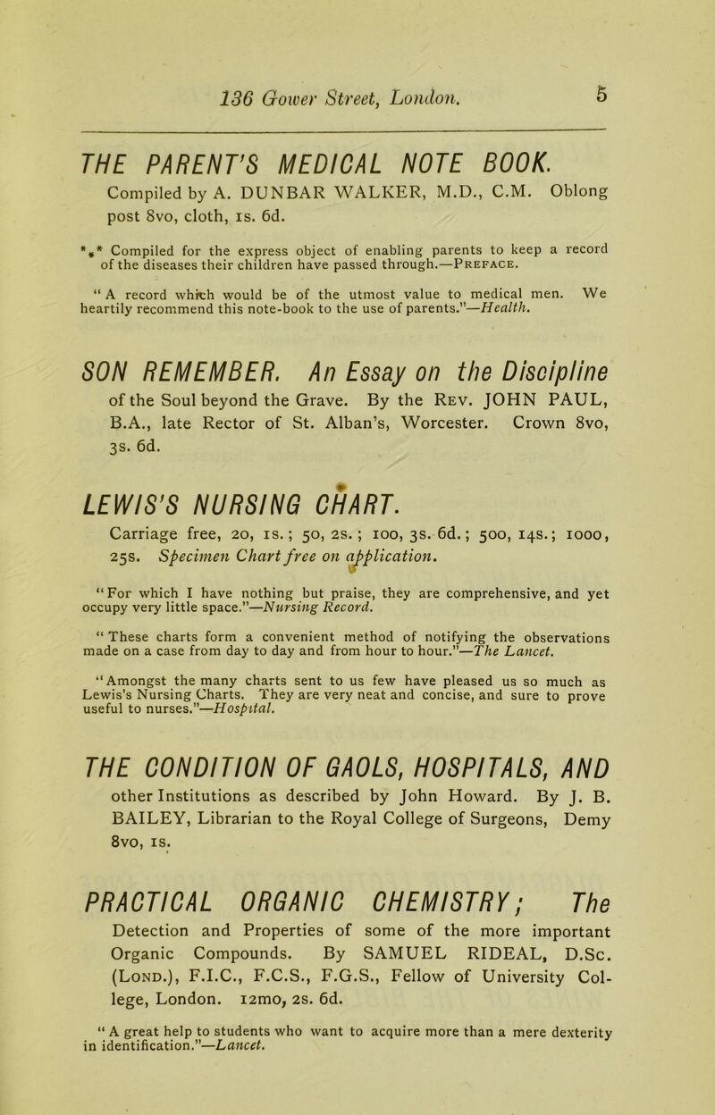 THE PARENT'S MEDICAL NOTE BOOK. Compiled by A. DUNBAR WALKER, M.D., C.M. Oblong post 8vo, cloth, is. 6d. *»* Compiled for the express object of enabling parents to keep a record of the diseases their children have passed through.—Preface. “ A record which would be of the utmost value to medical men. We heartily recommend this note-book to the use of parents.”—Health. SON REMEMBER. An Essay on the Discipline of the Soul beyond the Grave. By the Rev. JOHN PAUL, B.A., late Rector of St. Alban’s, Worcester. Crown 8vo, 3s. 6d. LEWIS’S NURSING CHART. Carriage free, 20, is.; 50, 2s.; 100, 3s. 6d.; 500, 14s.; 1000, 25s. Specimen Chart free on application. “For which I have nothing but praise, they are comprehensive, and yet occupy very little space.”—Nursing Record. “ These charts form a convenient method of notifying the observations made on a case from day to day and from hour to hour.”—The Lancet. “Amongst the many charts sent to us few have pleased us so much as Lewis’s Nursing Charts. They are very neat and concise, and sure to prove useful to nurses.”—Hospital. THE CONDITION OF GAOLS, HOSPITALS, AND other Institutions as described by John Howard. By J. B. BAILEY, Librarian to the Royal College of Surgeons, Demy 8vo, is. PRACTICAL ORGANIC CHEMISTRY; The Detection and Properties of some of the more important Organic Compounds. By SAMUEL RIDEAL, D.Sc. (Lond.), F.I.C., F.C.S., F.G.S., Fellow of University Col- lege, London. i2mo, 2s. 6d. “ A great help to students who want to acquire more than a mere dexterity in identification.”—Lancet.