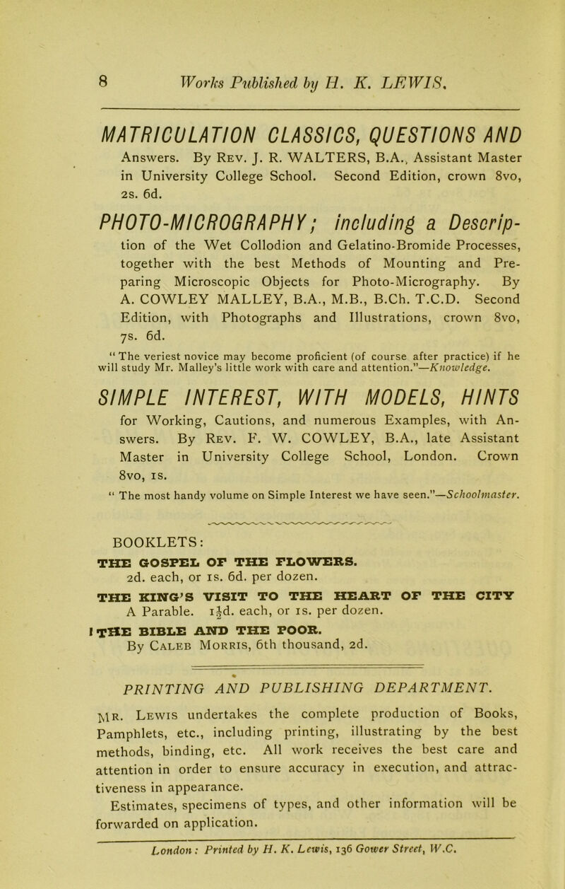MATRICULATION CLASSICS, QUESTIONS AND Answers. By Rev. J. R. WALTERS, B.A., Assistant Master in University College School. Second Edition, crown 8vo, 2s. 6d. PHOTO-MICROGRAPHY; including a Descrip- tion of the Wet Collodion and Gelatino-Bromide Processes, together with the best Methods of Mounting and Pre- paring Microscopic Objects for Photo-Micrography. By A. COWLEY MALLEY, B.A., M.B., B.Ch. T.C.D. Second Edition, with Photographs and Illustrations, crown 8vo, 7s. 6d. “ The veriest novice may become proficient (of course after practice) if he will study Mr. Malley’s little work with care and attention.”—Knowledge. SIMPLE INTEREST, WITH MODELS, HINTS for Working, Cautions, and numerous Examples, with An- swers. By Rev. F. W. COWLEY, B.A., late Assistant Master in University College School, London. Crown 8vo, is. “ The most handy volume on Simple Interest we have seen.”—Schoolmaster. BOOKLETS: the gospel of the flowers. 2d. each, or is. 6d. per dozen. THE KING’S VISIT TO THE HEART OF THE CITY A Parable, ijd. each, or is. per dozen. I THE BIBLE AND THE POOR. By Caleb Morris, 6th thousand, 2d. PRINTING AND PUBLISHING DEPARTMENT. ^1r. Lewis undertakes the complete production of Books, Pamphlets, etc., including printing, illustrating by the best methods, binding, etc. All work receives the best care and attention in order to ensure accuracy in execution, and attrac- tiveness in appearance. Estimates, specimens of types, and other information will be forwarded on application. London: Printed by H. K. Lewis, 136 Gower Street, W.C.