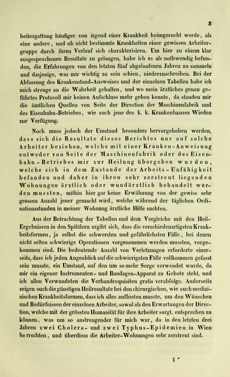 a beitergattung häufiger von irgend einer Krankheit heimgesucht werde, als eine andere, und ob nicht bestimmte Krankheiten einer gewissen Arbeiter- gruppe durch ihren Verlauf sich charakterisiren. Um hier zu einem klar ausgesprochenen Resultate zu gelangen, habe ich es als nothwendig befun- den, die Erfahrungen von den letzten fünf abgelaufenen Jahren zu sammeln und dasjenige, was mir wichtig zu sein schien, niederzuschreiben. Bei der Abfassung des Krankenstand-Ausweises und der einzelnen Tabellen habe ich mich strenge an die Wahrheit gehalten, und wo mein ärztliches genau ge- führtes Protocoll mir keinen Aufschluss mehr geben konnte, da standen mir die ämtlichen Quellen von Seite der Direction der Maschinenfabrik und des Eisenbahn-Betriebes, wie auch jene des k. k, Krankenhauses Wieden zur Verfügung. Noch muss jedoch der Umstand besonders hervorgehoben werden, dass sich die Resultate dieses Berichtes nur auf solche Arbeiter beziehen, welche mit einer Kranken-Anweisung entweder von Seite der Maschinenfabrik oder des Eisen- bahn-Betriebes mir zur Heilung übergeben wurden, welche sich in dem Zustande der Arbeits-Unfähigkeit befanden und daher in ihren sehr zerstreut liegenden Wohnungen ärztlich oder wundärztlich behandelt wer- den mussten, mithin hier gar keine Erwähnung von der gewiss sehr grossen Anzahl jener gemacht wird, welche während der täglichen Ordi- nationsstunden in meiner Wohnung ärztliche Hilfe suchten. Aus der Betrachtung der Tabellen und dem Vergleiche mit den Heil- Ergebnissen in den Spitälern ergibt sich, dass die verschiedenartigsten Krank- heitsformen, ja selbst die schwersten und gefährlichsten Fälle, bei denen nicht selten schwierige Operationen vorgenommen werden mussten, vorge- kommen sind. Die bedeutende Anzahl von Verletzungen erforderte einer- seits, dass ich jeden Augenblick auf die schwierigsten Fälle vollkommen gefasst sein musste, ein Umstand, auf den um so mehr Sorge verwendet wurde, da mir ein eigener Instrumenten - und Bandagen-Apparat zu Gebote steht, und ich allen Verwundeten die Verbandrequisiten gratis verabfolge. Anderseits zeigen auch die günstigen Heilresultate bei den chirurgischen, wie auch medizi- nischen Krankheitsformen, dass ich alles aufbieten musste, um den Wünschen und Bedürfnissen der einzelnen Arbeiter, sowol als den Erwartungen der Direc- tion, welche mit der grössten Humanität für ihre Arbeiter sorgt, entsprechen zu können, was um so anstrengender für mich war, da in den letzten drei Jahren zwei Cholera- und zwei Typhus-Epidemien in Wien herrschten, und überdiess die Arbeiter-Wohnungen sehr zerstreut sind. 1