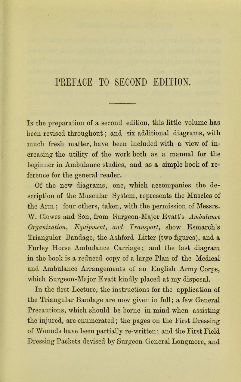 rREFACE TO SECOND EDITION. In the preparation of a second edition, this little volume has been revised throughout; and six additional diagrams, with much fresh matter, have been included with a view of in- creasing the utility of the work both as a manual for the beginner in Ambulance studies, and as a simple book of re- ference for the general reader. Of the new diagrams, one, which accompanies the de- scription of the Muscular System, represents the Muscles of the Arm ; four others, taken, with the permission of Messrs. W. Clowes and Son, from Surgeon-Major Evatt’s Ambulance Organization, Equipment, and Transport, show Esmarch’s Triangular Bandage, the Ashford Litter (two figures), and a Furley Horse Ambulance Carriage; and the last diagram in the book is a reduced copy of a large Plan of the Medical and Ambulance Arrangements of an English Army Corps, which Surgeon-Major Evatt kindly placed at my disposal. In the first Lecture, the instructions for the application of the Triangular Bandage are now given in full; a few General Precautions, which should be borne in mind when assisting the injured, are enumerated; the pages on the First Dressing of Wounds have been partially re-written; and the First Field Dressing Packets devised by Surgeon-General Longmore, and