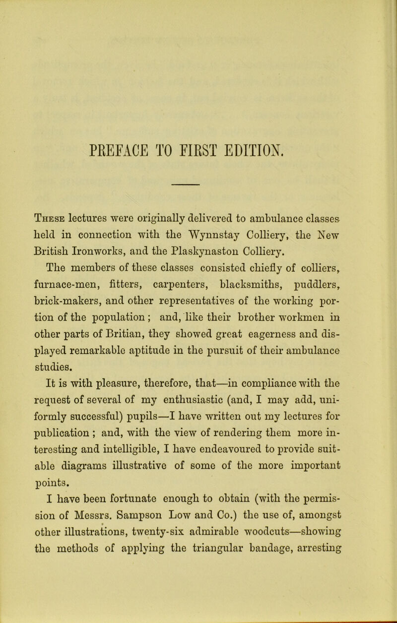 PREFACE TO FIRST EDITION. These lectures were originally delivered to ambulance classes held in connection with the Wynnstay Colliery, the New British Ironworks, and the Plaskynaston Colliery. The members of these classes consisted chiefly of colliers, furnace-men, fitters, carpenters, blacksmiths, puddlers, brick-makers, and other representatives of the working por- tion of the population ; and, like their brother workmen in other parts of Britian, they showed great eagerness and dis- played remarkable aptitude in the pursuit of their ambulance studies. It is with pleasure, therefore, that—in compliance with the request of several of my enthusiastic (and, I may add, uni- formly successful) pupils—I have written out my lectures for publication ; and, with the view of rendering them more in- teresting and intelligible, I have endeavoured to provide suit- able diagrams illustrative of some of the more important points. I have been fortunate enough to obtain (with the permis- sion of Messrs. Sampson Low and Co.) the use of, amongst other illustrations, twenty-six admirable woodcuts—showing the methods of applying the triangular bandage, arrestmg