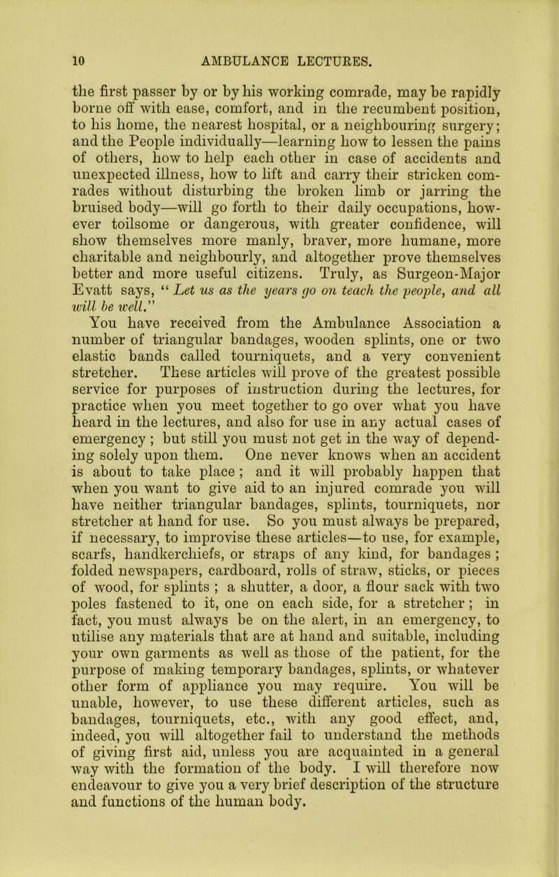 the first passer by or by his working comrade, may be rapidly borne off with ease, comfort, and in the recumbent position, to bis home, the nearest hospital, or a neighbouring surgery; and the People individually—learning bow to lessen the pains of others, bow to help each other in case of accidents and unexpected illness, bow to lift and carry their stricken com- rades without disturbing the broken limb or jarring the bruised body—will go forth to their daily occuj>ations, how- ever toilsome or dangerous, with greater confidence, will show themselves more manly, braver, more humane, more charitable and neighbourly, and altogether prove themselves better and more useful citizens. Truly, as Surgeon-Major Evatt says, “ Let us as the years go on teach the peojjle, and all ivill he well.” You have received from the Ambulance Association a number of triangular bandages, wooden splints, one or two elastic bands called tourniquets, and a very convenient stretcher. These articles will prove of the greatest possible service for purposes of instruction during the lectures, for practice when you meet together to go over what you have beard in the lectures, and also for use in any actual cases of emergency ; but still you must not get in the way of depend- ing solely upon them. One never knows when an accident is about to take place ; and it will probably happen that when you want to give aid to an injured comrade you will have neither triangular bandages, splints, tourniquets, nor stretcher at hand for use. So you must always be prepared, if necessary, to improvise these articles—to use, for example, scarfs, handkerchiefs, or straps of any kind, for bandages ; folded newspaj)ers, cardboard, rolls of straw, sticks, or pieces of w'ood, for splints ; a shutter, a door, a flour sack with two poles fastened to it, one on each side, for a stretcher; in fact, you must always he on the alert, in an emergency, to utilise any materials that are at hand and suitable, including your own garments as well as those of the j)atient, for the purpose of making temporary bandages, splints, or whatever other form of appliance you may require. You will be unable, however, to use these different articles, such as bandages, tourniquets, etc., with any good effect, and, indeed, you will altogether fail to understand the methods of giving first aid, unless you are acquainted in a general way with the formation of the body. I will therefore now endeavour to give you a very brief description of the structure and functions of the human body.