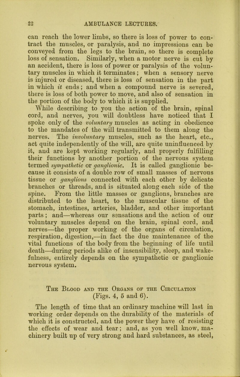 can reach the lower hmhs, so there is loss of power to con- tract the muscles, or paralysis, and no impressions can be conveyed from the legs to the brain, so there is complete loss of sensation. Similarly, when a motor nerve is cut by an accident, there is loss of power or paralysis of the volun- tary muscles in which it terminates; when a sensory nerve is injured or diseased, there is loss of sensation in the part in which it ends; and when a compound nerve is severed, there is loss of both power to move, and also of sensation in the portion of the body to which it is supplied. While describing to you the action of the brain, spinal cord, and nerves, you will doubtless have noticed that I spoke only of the voluntary muscles as acting in obedience to the mandates of the will transmitted to them along the nerves. The involuntary muscles, such as the heart, etc., act quite independently of the will, are quite uninfluenced by it, and are kept working regularly, and jDi’operly fulfilling their functions by another portion of the nervous system termed symjmthetic or ganglionic. It is called ganglionic be- cause it consists of a double row of small masses of nervous tissue or ganglions connected with each other by delicate branches or threads, and is situated along each side of the spine. From tlie little masses or ganglions, branches are distributed to the heart, to the muscular tissue of the stomach, intestines, arteries, bladder, and other important parts ; and—whereas our sensations and the action of our voluntary muscles depend on the brain, spinal cord, and nerves—the proper working of the organs of circulation, respiration, digestion,—in fact the due maintenance of the vital functions of the body from the beginning of life until death—during periods alike of insensibility, sleep, and wake- fulness, entirely depends on the sympathetic or ganglionic nervous system. The Blood and the Organs of the Circulation (Figs. 4, 5 and 6). The length of time that an ordinary machine will last in working order depends on the durability of the materials of which it is constructed, and the power they have of resisting the effects of wear and tear; and, as you well know, ma- chinery built up of very strong and hard substances, as steel,