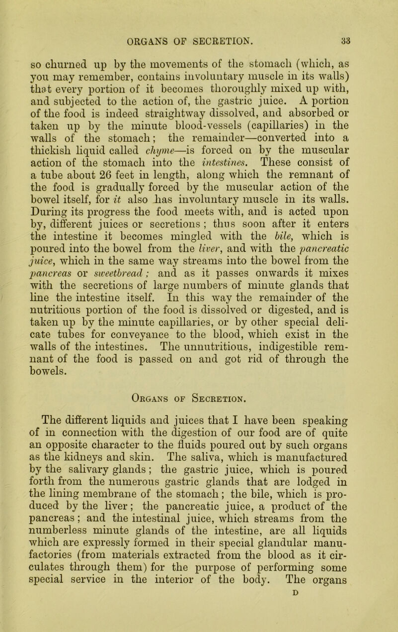 SO churned up by the movements of the stomach (which, as you may remember, contains involuntary muscle in its walls) that every portion of it becomes thoroughly mixed up with, and subjected to the action of, the gastric juice. A portion of the food is indeed straightway dissolved, and absorbed or taken up by the minute blood-vessels (capillaries) in the walls of the stomach; the remainder—converted into a thickish liquid called chyme—is forced on by the muscular action of the stomach into the intestines. These consist of a tube about 26 feet in length, along which the remnant of the food is gradually forced by the muscular action of the bowel itself, for it also has involuntary muscle in its walls. During its progress the food meets with, and is acted upon by, different juices or secretions ; thus soon after it enters the intestine it becomes mingled with the bile, which is poured into the bowel from the liver, and with the panc7'eatic juice, which in the same way streams into the bowel from the imncreas or sweetbread; and as it passes onwards it mixes with the secretions of large numbers of minute glands that line the intestine itself. In this way the remainder of the nutritious portion of the food is dissolved or digested, and is taken up by the minute capillaries, or by other special deli- cate tubes for conveyance to the blood, which exist in the walls of the intestines. The unnutritious, indigestible rem- nant of the food is passed on and got rid of through the bowels. Organs of Secretion. The different liquids and juices that I have been speaking of in connection with the digestion of our food are of quite an opposite character to the fluids poured out by such organs as the kidneys and skin. The saliva, which is manufactured by the salivary glands; the gastric juice, which is poured forth from the numerous gastric glands that are lodged in the lining membrane of the stomach; the bile, which is pro- duced by the liver; the pancreatic juice, a product of the pancreas; and the intestinal juice, which streams from the numberless minute glands of the intestine, are all liquids which are expressly formed in their special glandular manu- factories (from materials extracted from the blood as it cir- culates through them) for the purpose of performing some special service in the interior of the body. The organs D