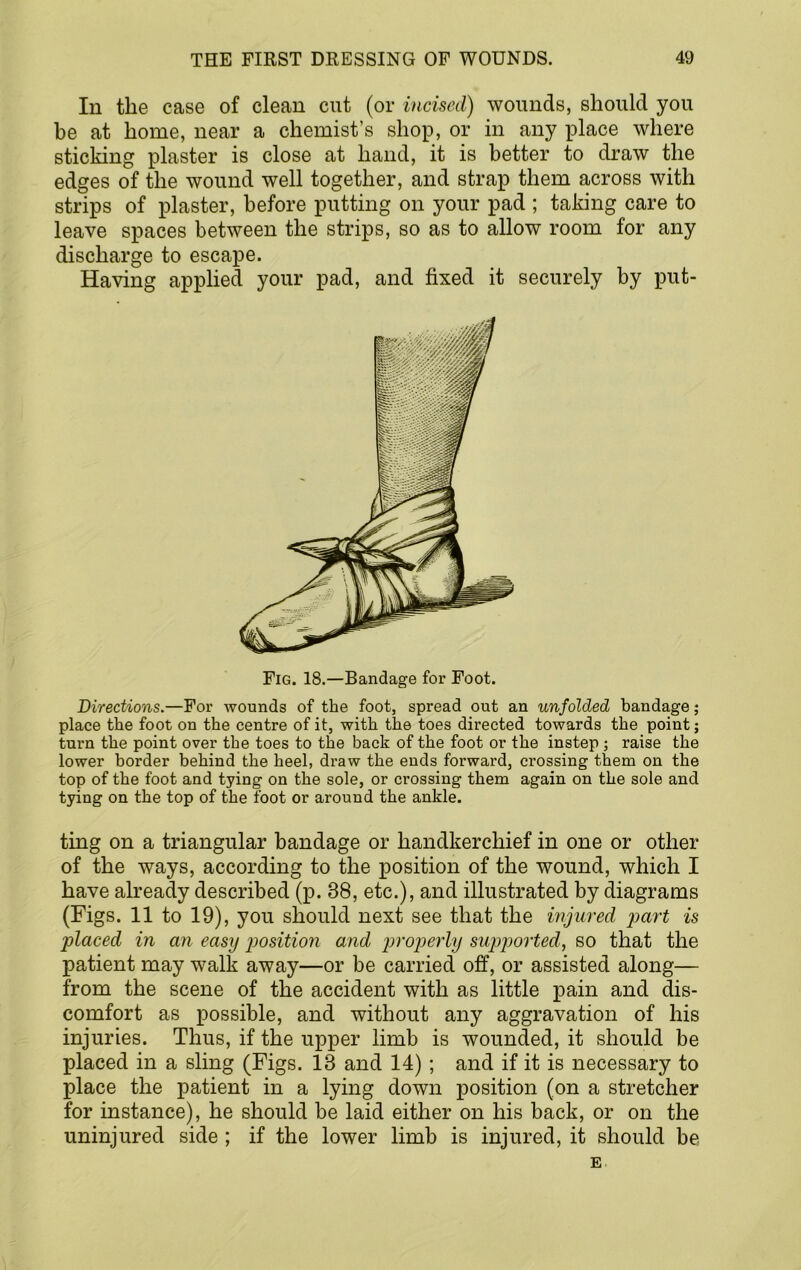 In the case of clean cut (or incised) wounds, should you be at home, near a chemist’s shop, or in any place where sticking plaster is close at hand, it is better to draw the edges of the wound well together, and strap them across with strips of plaster, before putting on your pad ; taking care to leave spaces between the strips, so as to allow room for any discharge to escape. Having applied your pad, and fixed it securely by put- Fig. 18.—Bandage for Foot. Directions.—For wounds of the foot, spread out an unfolded bandage; place the foot on the centre of it, with the toes directed towards the point; turn the point over the toes to the back of the foot or the instep ; raise the lower border behind the heel, draw the ends forward, crossing them on the top of the foot and tying on the sole, or crossing them again on the sole and tying on the top of the foot or around the ankle. ting on a triangular bandage or handkerchief in one or other of the ways, according to the position of the wound, which I have already described (p. 38, etc.), and illustrated by diagrams (Figs. 11 to 19), you should next see that the injured part is placed in an easy p>osition and projjerly sup]oorted, so that the patient may walk away—or be carried off, or assisted along— from the scene of the accident with as little pain and dis- comfort as possible, and without any aggravation of his injuries. Thus, if the upper limb is wounded, it should be placed in a sling (Figs. 13 and 14); and if it is necessary to place the patient in a lying down position (on a stretcher for instance), he should be laid either on his back, or on the uninjured side ; if the lower limb is injured, it should be E