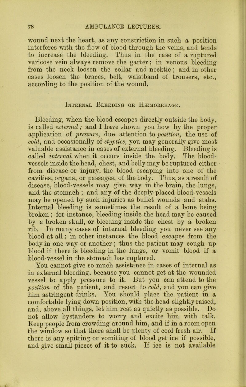 wound next the heart, as any constriction in such a position interferes with the flow of blood through the veins, and tends to increase the bleeding. Thus in the case of a ruptured varicose vein always remove the garter; in venous bleeding from the neck loosen the collar and necktie ; and in other cases loosen the braces, belt, waistband of trousers, etc., according to the position of the wound. Internal Bleeding or Hemorrhage, Bleeding, when the blood escapes directly outside the body, is called external; and I have shown you how by the proper application of pressure, due attention to position, the use of cold, and occasionally of styptics, you may generally give most valuable assistance in cases of external bleeding. Bleeding is called mtejmal when it occurs inside the body. The blood- vessels inside the head, chest, and belly may he ruptured either from disease or injury, the blood escaping into one of the cavities, organs, or passages, of the body. Thus, as a result of disease, blood-vessels may give way in the brain, the lungs, and the stomach ; and any of the deeply-placed blood-vessels may be opened by such injuries as bullet wounds and stabs. Internal bleeding is sometimes the result of a bone being broken ; for instance, bleeding inside the head may be caused by a broken skull, or bleeding inside the chest by a broken rib. In many cases of internal bleeding you never see any blood at all; in other instances the blood escapes from the body in one way or another ; thus the patient may cough up blood if there is bleeding in the lungs, or vomit blood if a blood-vessel in the stomach has ruptured. You cannot give so much assistance in cases of internal as in external bleeding, because you cannot get at the wounded vessel to apply iDressure to it. But you can attend to the position of the patient, and resort to cold, and you can give him astringent drinks. You should place the patient in a comfortable lying down position, with the head slightly raised, and, above all things, let him rest as quietly as possible. Bo not allow bystanders to worry and excite him with talk. Keep people from crowding around him, and if in a room open the window so that there shall be plenty of cool fresh air. If there is any spitting or vomiting of blood get ice if possible, and give small pieces of it to suck. If ice is not available