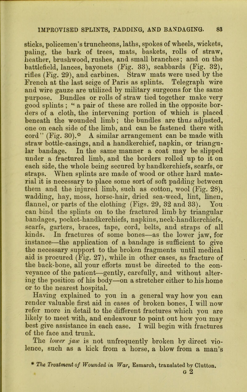 sticks, policemen’s truncheons, laths, spokes of wheels, wickets, paling, the bark of trees, mats, baskets, rolls of straw, heather, brushwood, rushes, and small branches; and on the battlefield, lances, bayonets (Fig. 33), scabbards (Fig. 32), rifles (Fig. 29), and carbines. Straw mats were used by the French at the last seige of Paris as splints. Telegraph wire and wire gauze are utilized by military surgeons for the same purpose. Bundles or rolls of straw tied together make very good splints ; “ a pair of these are rolled in the opposite bor- ders of a doth, the intervening portion of which is placed beneath the wounded limb; the bundles are thus adjusted, one on each side of the limb, and can be fastened there with cord” (Fig. 30).* **' A similar arrangement can be made with straw bottle-casings, and a handkerchief, napkin, or triangu- lar bandage. In the same manner a coat may be slipped under a fractured limb, and the borders rolled up to it on each side, the whole being secured by handkerchiefs, scarfs, or straps. When splints are made of wood or other hard mate- rial it is necessary to place some sort of soft padding between them and the injured limb, such as cotton, wool (Fig. 28), wadding, hay, moss, horse-hair, dried sea-weed, lint, linen, flannel, or parts of the clothing (Figs. 29, 32 and 33). You can bind the splints on to the fractured limb by triangular bandages, pocket-handkerchiefs, napkins, neck-handkerchiefs, scarfs, garters, braces, tape, cord, belts, and straps of all kinds. In fractures of some bones—as the lower jaw, for instance—the application of a bandage is sufficient to give the necessary support to the broken fragments until medical aid is procured (Fig. 27), while in other cases, as fracture of the back-bone, all your efi’orts must be directed to the con- veyance of the patient—gently, carefully, and without alter- ing the position of his body—on a stretcher either to his home or to the nearest hospital. Having explained to you in a general way how you can render valuable first aid in cases of broken bones, I will now refer more in detail to the different fractures which you are likely to meet with, and endeavour to point out how you may best give assistance in each case. I will begin with fractures of the face and trunk. The lower jaw is not unfrequently broken by direct vio- lence, such as a kick from a horse, a blow from a man’s * The Treatment of Wounded in War, Esmarch, translated by Glutton. G 2