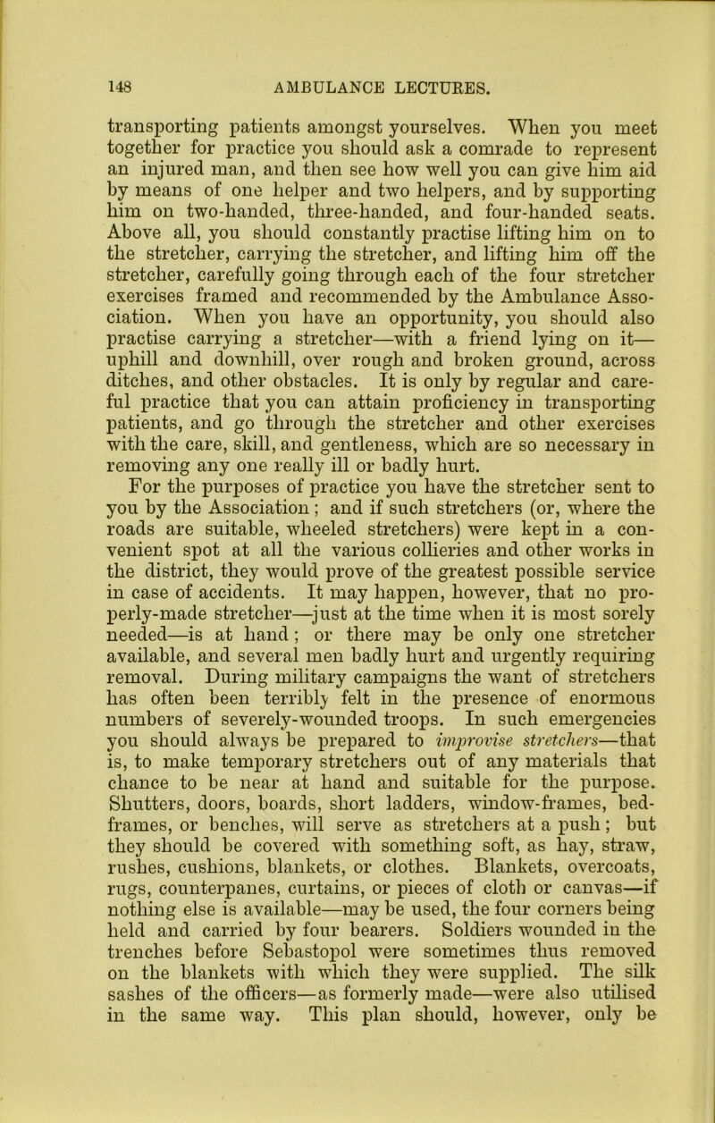 transporting patients amongst yourselves. When you meet together for practice you should ask a comrade to represent an injured man, and then see how well you can give him aid by means of one helper and two helpers, and by supporting him on two-handed, three-handed, and four-handed seats. Above all, you should constantly practise lifting him on to the stretcher, carrying the stretcher, and lifting him off the stretcher, carefully going through each of the four stretcher exercises framed and recommended by the Ambulance Asso- ciation. When you have an opportunity, you should also practise carrying a stretcher—with a friend lying on it— uphill and downhill, over rough and broken ground, across ditches, and other obstacles. It is only by regular and care- ful ]3ractice that you can attain proficiency in transporting patients, and go through the stretcher and other exercises with the care, skill, and gentleness, which are so necessary in removing any one really ill or badly hurt. For the purposes of practice you have the stretcher sent to you by the Association ; and if such stretchers (or, where the roads are suitable, wheeled stretchers) were kept in a con- venient spot at all the various collieries and other works in the district, they would prove of the greatest possible service in case of accidents. It may hapjpen, however, that no pro- perly-made stretcher—just at the time when it is most sorely needed—is at hand; or there may be only one stretcher available, and several men badly hurt and urgently requiring removal. During military campaigns the want of stretchers has often been terribl}' felt in the presence of enormous numbers of severely-wounded troops. In such emergencies you should always be prepared to imjjrovise stretchers—that is, to make temporary stretchers out of any materials that chance to be near at hand and suitable for the iDurpose. Shutters, doors, hoards, short ladders, window-frames, bed- frames, or benches, will serve as stretchers at a push; but they should be covered with something soft, as hay, straw, rushes, cushions, blankets, or clothes. Blankets, overcoats, rugs, counterpanes, curtains, or pieces of cloth or canvas—if nothing else is available—may be used, the four corners being held and carried by four bearers. Soldiers wounded in the trenches before Sebastopol were sometimes thus removed on the blankets with which they were supplied. The silk sashes of the officers—as formerly made—were also utilised in the same way. This plan should, however, only he