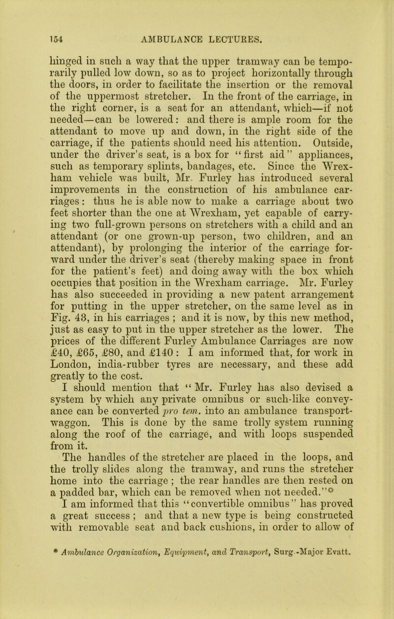 hinged in such a way that the upper tramway can be tempo- rarily pulled low down, so as to project horizontally through the doors, in order to facilitate the insertion or the removal of the uppermost stretcher. In the front of the carriage, in the right corner, is a seat for an attendant, which—if not needed—can be lowered: and there is ample room for the attendant to move up and down, in the right side of the carriage, if the patients should need his attention. Outside, under the driver’s seat, is a box for “first aid” appliances, such as temporary splints, bandages, etc. Since the Wrex- ham vehicle was built, Mr. Furley has introduced several improvements in the construction of his ambulance car- riages : thus he is able now to make a carriage about two feet shorter than the one at Wrexham, yet capable of carry- ing two full-grown persons on stretchers with a child and an attendant (or one grown-up person, two children, and an attendant), by prolonging the interior of the carriage for- ward under the driver’s seat (thereby making space in front for the patient’s feet) and doing away with the box which occupies that position in the Wrexham carriage. Mr. Furley has also succeeded in providing a new i^atent arrangement for putting in the upper stretcher, on the same level as in Fig. 43, in his carriages ; and it is now, by this new method, just as easy to put in the upper stretcher as the lower. The prices of the different Furley Ambulance Carriages are now £40, £65, £80, and £140 : I am informed that, for work in London, india-rubber tyres are necessary, and these add greatly to the cost. I should mention that “ Mr. Furley has also devised a system by which any private omnibus or such-like convey- ance can be converted tern, into an ambulance transport- waggon. This is done by the same trolly system running along the roof of the carriage, and with loops suspended from it. The handles of the stretcher are placed in the loops, and the trolly slides along the tramway, and runs the stretcher home into the carriage ; the rear handles are then rested on a padded bar, which can be removed when not needed. I am informed that this “convertible omnibus” has proved a great success ; and that a new type is being constructed wuth removable seat and back cushions, in order to allow of