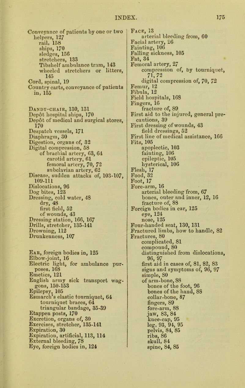 Coiiveyancp of patients by one or two lielpers, 127 rail, 158 ships, 170 sledges, 156 stretchers, 133 Tibshelf ambulance tram, 143 wheeled stretchers or litters, 145 Coi’d, spinal, 19 Country carts, conveyance of patients in, 155 Dandy-chair, 130, 131 Depot hospital ships, 170 Dep6t of medical and surgical stores, 170 Despatch vessels, 171 Diaphragm, 30 Digestion, organs of, 32 Digital compression, 58 of brachial artery, 63, 64 carotid artery, 61 femoral artery, 70, 73 subclavian artery, 62 Disease, sudden attacks of, 103-107, 109-111 Dislocations, 96 Dog bites, 123 Dressing, cold water, 48 dry, 48 first field, 52 of wounds, 43 Dressing station, 166, 167 Drills, stretcher, 135-141 Drowning, 112 Drunkenness, 107 Ear, foreign bodies in, 125 Elbow-joint, 16 Electric light, for ambulance pur- poses, 168 Emetics, 121 English army sick transport wag- gons, 150-153 Epilepsy, 105 Esmarch’s elastic tourniquet, 64 tourniquet braces, 64 triangular bandage, 35-39 Etappen posts, 170 Excretion, organs of, 30 Exercises, stretcher, 135-141 Expiration, 30 Expiration, artificial, 113, 114 External bleeding, 78 Eye, foreign bodies in, 124 Fack, 13 arterial bleeding from, 60 Facial artery, 26 Fainting, 106 Falling sickness, 105 Fat, 34 Femoral artery, 27 compression of, by tourniquet, 71,72 digital compression of, 70, 72 Femur, 12 Fibula, 12 Field hospitals, 168 Fingers, 16 fracture of, 89 First aid to the iujui'ed, general pre- cautions, 39 First dressing of wounds, 43 field dressings, 52 First line of medical assistance, 166 Fits, 105 apoplectic, 103 fainting, 106 epileptic, 105 hysterical, 106 Flesh, 17 Food, 32 Foot, 17 Fore-arm, 16 arterial bleeding from, 67 bones, outer and inner, 12, 16 fracture of, 88 Foreign bodies in ear, 125 eye, 124 nose, 125 Four-handed seat, 130, 131 Fractured limbs, how to handle, 82 Fractures, 80 complicated, 81 compound, 80 distinguished from dislocations, 96, 97 first aid in cases of, 81, 82, 83 signs and symptoms of, 96, 97 simple, 80 of arm-bone, 88 bones of the foot, 96 bones of the hand, 88 collar-bone, 87 fingers, 89 fore-arm, 88 jaw, 83, 84 knee-cap, 95 leg, 93, 94, 95 pelvis, 84, 85 ribs, 86 skull, 84 spine, 84, 85