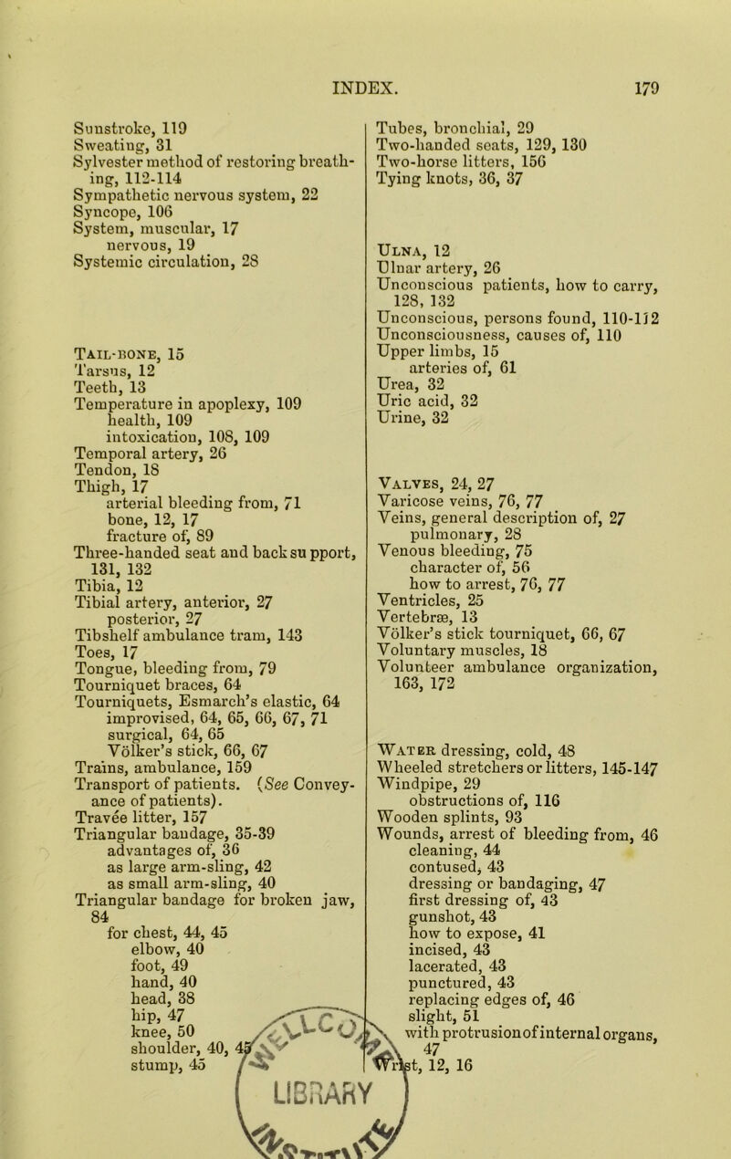 Sunstroke, 119 Sweating, 31 Sylvester method of restoring breath- ing, 112-114 Sympathetic nervous system, 22 Syncope, 106 System, muscular, 17 nervous, 19 Systemic circulation, 28 Tail-rone, 15 Tarsus, 12 Teeth, 13 Temperature in apoplexy, 109 health, 109 intoxication, 108, 109 Temporal artery, 26 Tendon, 18 Thigh, 17 arterial bleeding from, 71 bone, 12, 17 fracture of, 89 Three-handed seat and backsu pport, 131, 132 Tibia, 12 Tibia! artery, anterior, 27 posterior, 27 Tibshelf ambulance tram, 143 Toes, 17 Tongue, bleeding from, 79 Tourniquet braces, 64 Tourniquets, Esmarch’s elastic, 64 improvised, 64, 65, 66, 67, 71 surgical, 64, 65 Yolker’s stick, 66, 67 Trains, ambulance, 159 Transport of patients. {See Convey- ance of patients). Travee litter, 157 Triangular bandage, 35-39 advantages of, 36 as large arm-sling, 42 as small arm-sling, 40 Triangular bandage for broken jaw, 84 for chest, 44, 45 elbow, 40 foot, 49 hand, 40 head, 38 hip, 47 knee, 50 shoulder, 40, stump, 45 Tubes, bronchial, 29 Two-handed scats, 129, 130 Two-horse litters, 156 Tying knots, 36, 37 Ulna, 12 Ulnar artery, 26 Unconscious patients, how to carry, 128, 132 Unconscious, persons found, 110-112 Unconsciousness, causes of, 110 Upper limbs, 15 arteries of, 61 Urea, 32 Uric acid, 32 Urine, 32 Valves, 24, 27 Varicose veins, 76, 77 Veins, general description of, 27 pulmonary, 28 Venous bleeding, 75 character of, 56 how to arrest, 76, 77 Ventricles, 25 Vertebrae, 13 Vblker’s stick tourniquet, 66, 67 Voluntary muscles, 18 Volunteer ambulance organization, 163, 172 Water dressing, cold, 48 Wheeled stretchers or litters, 145-147 Windpipe, 29 obstructions of, 116 Wooden splints, 93 Wounds, arrest of bleeding from, 46 cleaning, 44 contused, 43 dressing or bandaging, 47 first dressing of, 43 gunshot, 43 how to expose, 41 incised, 43 lacerated, 43 punctured, 43 replacing edges of, 46 slight, 51 with protrusion of internal organs, 47 Wi^t, 12, 16