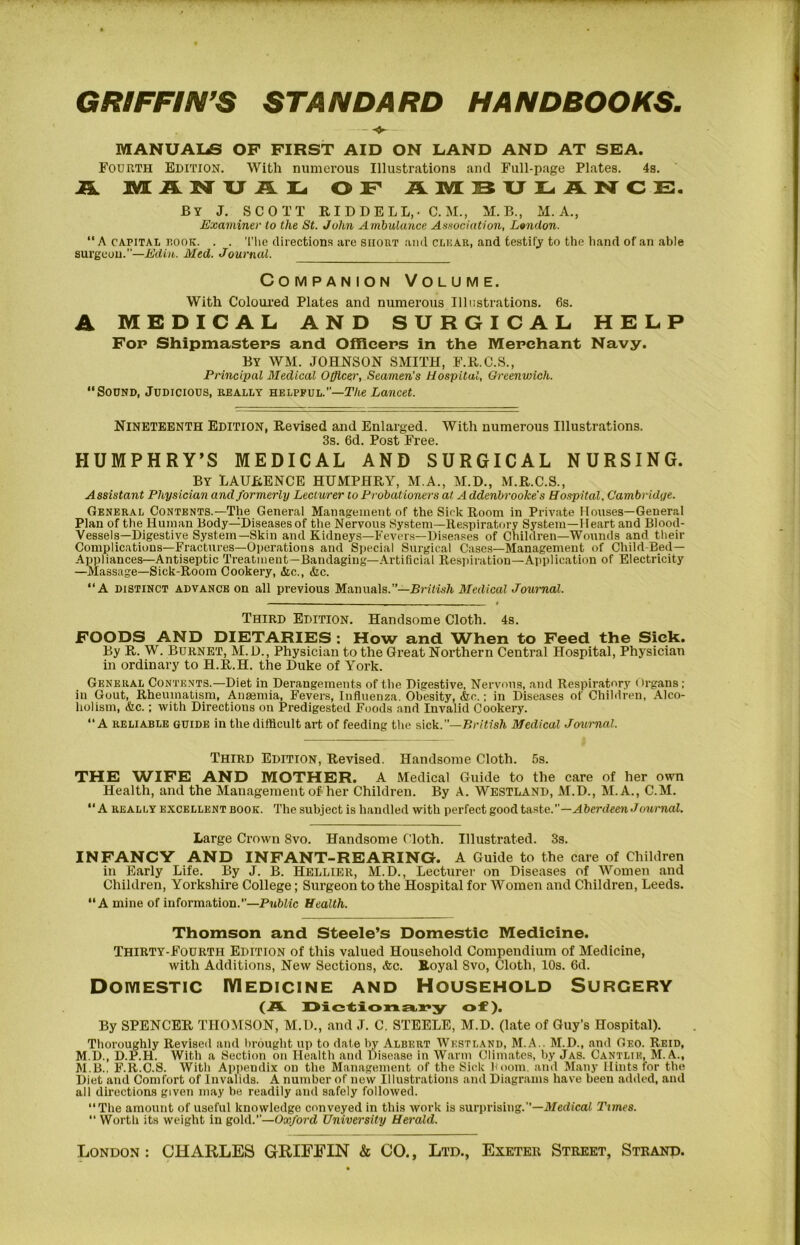 GRIFFIN’S STANDARD HANDBOOKS. MANUALS OF FIRST AID ON LAND AND AT SEA. Fourth Edition. With numerous Illustrations and Full-page Plates. 4s. JL M A U L OF AlVi:SXJI.-ANCE. By J. SCOTT RIDDELL,- C. M., M.B., M. A., Examiner to the St. John Ambulance Aenociation, Lmidon. “A CAPITAI. r.ooK. . . Tlie directions are short and cluar, and testifj' to the hand of an able surgeon.”—A’dia. Med. Journal. Companion Volume. With Coloui'ed Plates and numerous Illustrations. 6s. A MEDICAL AND SURGICAL HELP Fop Shipmasteps and Officeps in the Mepchant Navy. By WM. JOHNSON SMITH, F.R.C.S., Principal Medical Officer, Seamen's Hospital, Greenv>ich. “Sound, Judicious, really helpful.”—T/te Lancet. Nineteenth Edition, Revised and Enlarged. With numerous Illustrations. 3s. 6d. Post Free. HUMPHRY’S MEDICAL AND SURGICAL NURSING. By LAURENCE HUMPHRY, M.A., M.D., M.R.C.S., Assistant Phy.sician and formerly Lecturer to Probationers at A ddenbrooke's Hospital, Cambridge. General Contents.—The General Management of the Sick Room in Private Houses—General Plan of the Human Body—Diseases of the Nervous System—Re.spiratory System—Heart and Blood- Vessels—Digestive System—Skin and Kidneys—Fevers—Diseases of Children—Wounds and their Complications—Fractures—Operations and Special Surgical Cases—Management of Child-Bed— Appliances—Antiseptic Treatment—Bandaging—Artificial Respiration—Application of Electricity —Massage—Sick-Room Cookery, &c., &c. “A DISTINCT advance on all previous Manuals.”—Medical Journal. Third Edition. Handsome Cloth. 4s. FOODS AND DIETARIES ; How and When to Feed the Siek. By R. W. Burnet, M.D., Physician to the Great Northern Central Hospital, Physician in ordinary to H.R.H. the Duke of York. General Contents.—Diet in Derangements of the Digestive, Nervous, and Respiratory Organs; in Gout, Rheumatism, Anaemia, Fevers, Influenza. Obesity, &c.; in Diseases of Children, .Alco- holism, &c.; with Directions on Predigested Foods and Invalid Cookery. “A reliable guide in the difficult art of feeding the sick.”—British Medical Journal. Third Edition, Revised. Handsome Cloth. 5s. THE WIFE AND MOTHER. A Medical Guide to the care of her own Health, and the Management of her Children. By A. Westland, M.D., M.A., C.M. “A REALLY EXCELLENT BOOK. The Subject is handled with perfect ^oodtastc.—Aberdeen Journal. Large Crown 8vo. Handsome Cloth. Illustrated. 3s. INFANCY AND INFANT-REARING. A Guide to the care of Children in Early Life. By J. B. Hellibr, M.D., Lecturer on Diseases of 'Women and Children, Yorkshire College; Surgeon to the Hospital for Women and Children, Leeds. “A mine of information.—Public Health. Thomson and Steele’s Domestic Medicine. Thirty-Fourth Edition of this valued Household Compendium of Medicine, with Additions, New Sections, Ac. Royal 8vo, Cloth, 10s. 6d. Domestic Medicine and Household Surgery (A. l>l.c^i.onL£t.x*y of). By SPENCER THOMSON, M.D., and J. C, STEELE, M.D. (late of Guy’s Hospital). Thoroughly Revised and l)rought up to date by Albert Westland, M.A.. M.D., and Geo. Reid, M.D., D.P.H. With a Section on Health and Disease in Warm Climates, hy Jas. Cantlie, M. A., M.B.. F.R.C.S. With Appendix on the Management of the Sick boom, and Many Hints for the Diet and Comfort of Invalids. A number of now Illustrations and Diagrams have been added, and all directions given m.ay be readily and safely followed. ‘‘The amount of useful knowledge conveyed in this work is surprising.”—J/edicai Times. “ Worth its weight in gold.”—Oxford University Herald. London: CHARLES GRIFFIN & CO., Ltd., Exeter Street, Strand.