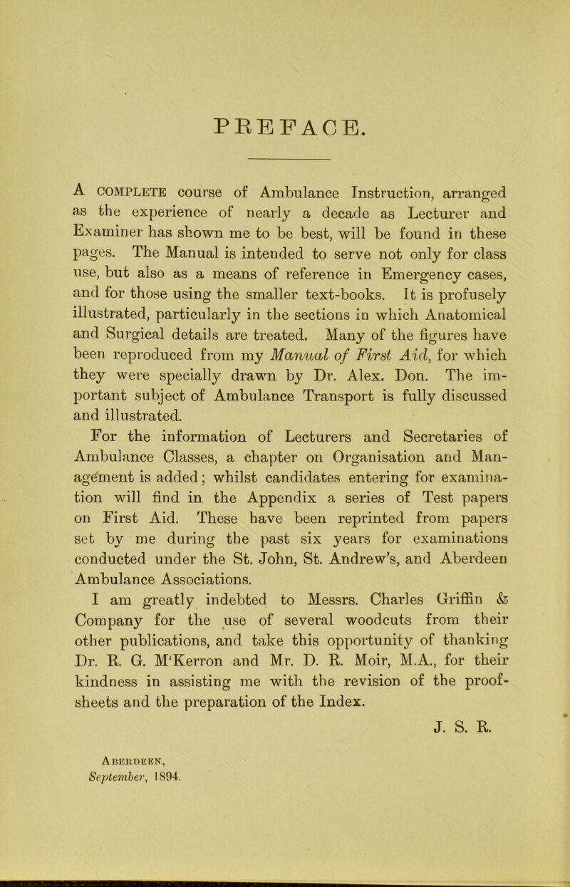 PREFACE. A COMPLETE course of Ambulance Instruction, arranged as the experience of nearly a decade as Lecturer and Examiner has shown me to be best, will be found in these pages. The Manual is intended to serve not only for class use, but also as a means of reference in Emergency cases, and for those using the smaller text-books. It is profusely illustrated, particularly in the sections in which Anatomical and Surgical details are treated. Many of the figures have been reproduced from my Manual of First Aid, for which they were specially drawn by Dr. Alex. Don. The im- portant subject of Ambulance Transport is fully discussed and illustrated. For the information of Lecturers and Secretaries of Ambulance Classes, a chapter on Organisation and Man- agement is added; whilst candidates entering for examina- tion will find in the Appendix a series of Test papers on First Aid. These have been reprinted from papers set by me during the past six years for examinations conducted under the St. John, St. Andrew’s, and Aberdeen Ambulance Associations. I am greatly indebted to Messrs. Charles Griflin & Company for the use of several woodcuts from their other publications, and take this opportunity of thanking Dr. R. G. M‘Kerron and Mr. D. R. Moir, M.A., for their kindness in assisting me with the revision of the proof- sheets and the preparation of the Index. Aberdeen, September, 1894. J. S. R.