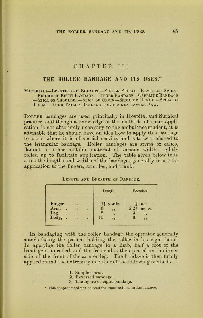 CHAPTER III. THE ROLLER BANDAGE AND ITS USES.^ Materials—Length and Breadth—Simple Spiral—Reversed Spiral —Figure-of-P^ight Bandage—Finger Bandage - Capeline Bandage —Spica of Shoulder—Spica of Groin—Spica of Breast—Spica of Thumb—Four-Tailed Bandage for broken Lower Jaw. Roller bandages are used principally in Hospital and Surgical practice, and though a knowledge of the methods of their appli- cation is not absolutely necessary to the ambulance student, it is advisable that he should have an idea how to apply this bandage to parts where it is of special service, and is to be preferred to the triangular bandage. Roller bandages are strips of calico, flannel, or other suitable material of various widths tightly rolled up to facilitate application. The table given below indi- cates the lengths and widths of the bandages generally in use for application to the fingers, arm, leg, and trunk. Length and Breadth of Bandage. Length. Breadth. Fingers, Arm, . Leg, . Body, . 14 yards 6 „ 8 „ 10 „ 1 inch 2-2| inches 3 „ 6 „ In bandaging with the roller bandage the operator generally stands facing the patient holding the roller in his riglit hand. In applying the roller bandage to a limb, half a foot of the bandage is unrolled, and the free end is then placed on the inner side of the front of the arm or leg. The bandage is then firmly applied round the extremity in either of the following methods; — 1. Simple spiral. 2. Reversed bandage. 3. The figure-of-eight bandage. * This chapter need not be read for examinations in Ambulance.