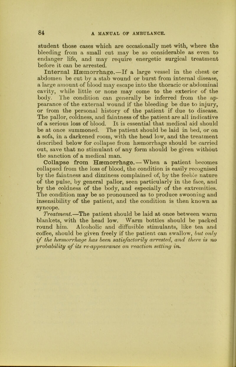 student those cases which are occasionally met with, where the bleeding from a small cut may be so considerable as even to endanger life, and may require energetic surgical treatment before it can be arrested. Internal Haemorrhage.—If a large vessel in the chest or abdomen be cut by a stab wound or burst from internal disease, a large amount of blood may escape into the thoracic or abdominal cavity, while little or none may come to the exterior of the body. The condition can generally be inferred from the ap- pearance of the external wound if the bleeding be due to injury, or from the personal history of the patient if due to disease. The pallor, coldness, and faintness of the patient are all indicative of a serious loss of blood. It is essential that medical aid should be at once summoned. The patient should be laid in bed, or on a sofa, in a darkened room, with the head low, and the treatment described below for collapse from haemorrhage should be carried out, save that no stimulant of any form should be given without the sanction of a medical man. Collapse from Haemorrhage. — When a patient becomes collapsed from the loss of blood, the condition is easily recognised by the faintness and dizziness complained of, by the feeble nature of the pulse, by general pallor, seen particularly in the face, and by the coldness of the body, and especially of the extremities. The condition may be so pronounced as to produce swooning and insensibility of the patient, and the condition is then known as syncope. Treatment.—The patient should be laid at once between warm blankets, with the head low. Warm bottles should be packed round him. Alcoholic and diffusible stimulants, like tea and coffee, should be given freely if the patient can swallow, hut only if the hcemorrhaye has been satisfactorily arrested., and there is no 'probability of its re-appearance on reaction setting in.