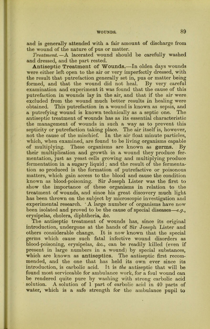 and is generally attended with a fair amount of discharge from the wound of the nature of pus or matter. Treatment.—A lacerated wound should be carefully washed and dressed, and the part rested. Antiseptic Treatment of Wounds.—In olden days wounds were either left open to the air or very imperfectly dressed, with the result that putrefaction generally set in, pus or matter being formed, and that the wound did not heal. By very careful examination and experiment it was found that the cause of this putrefaction in wounds lay in the air, and that if the air were excluded from the wound much better results in healing were obtained. This putrefaction in a wound is known as sepsis, and a putrefying wound is known technically as a septic one. The antiseptic treatment of wounds has as its essential characteristic the management of wounds in such a way as to prevent this septicity or putrefaction taking place. The air itself is, however, not the cause of the mischief. In the air float minute particles, which, when examined, are found to be living organisms capable of multiplying. These organisms are known as germs. By their multiplication and growth in a wound they produce fer- mentation, just as yeast cells growing and multiplying produce fermentation in a sugary liquid; and the result of the fermenta- tion so produced is the formation of putrefactive or poisonous matters, which gain access to the blood and cause the condition known as blood-poisoning. Sir Joseph Lister was the first to show the importance of these organisms in relation to the treatment of wounds, and since his great discovery much light has been thrown on the subject by microscopic investigation and experimental research. ’ A large number of organisms have now been isolated and proved to be the cause of special diseases—e.g.^ erysipelas, cholera, diphtheria, &c. The antiseptic treatment of wounds has, since its original introduction, undergone at the hands of Sir Joseph Lister and others considerable change. It is now known that the special germs which cause such fatal infective wound disorders as blood-poisoning, erysipelas, &c., can be readily killed (even if present in large numbers in a wound) by special substances, which are known as antiseptics. The antiseptic first recom- mended, and the one that has held its own ever since its introduction, is carbolic acid. It is the antiseptic that will be found most serviceable for ambulance work, for a foul wound can be rendered quite pure by washing with strong carbolic acid solution. A solution of 1 part of carbolic acid in 40 parts of water, which is a safe strength for the ambulance pupil to