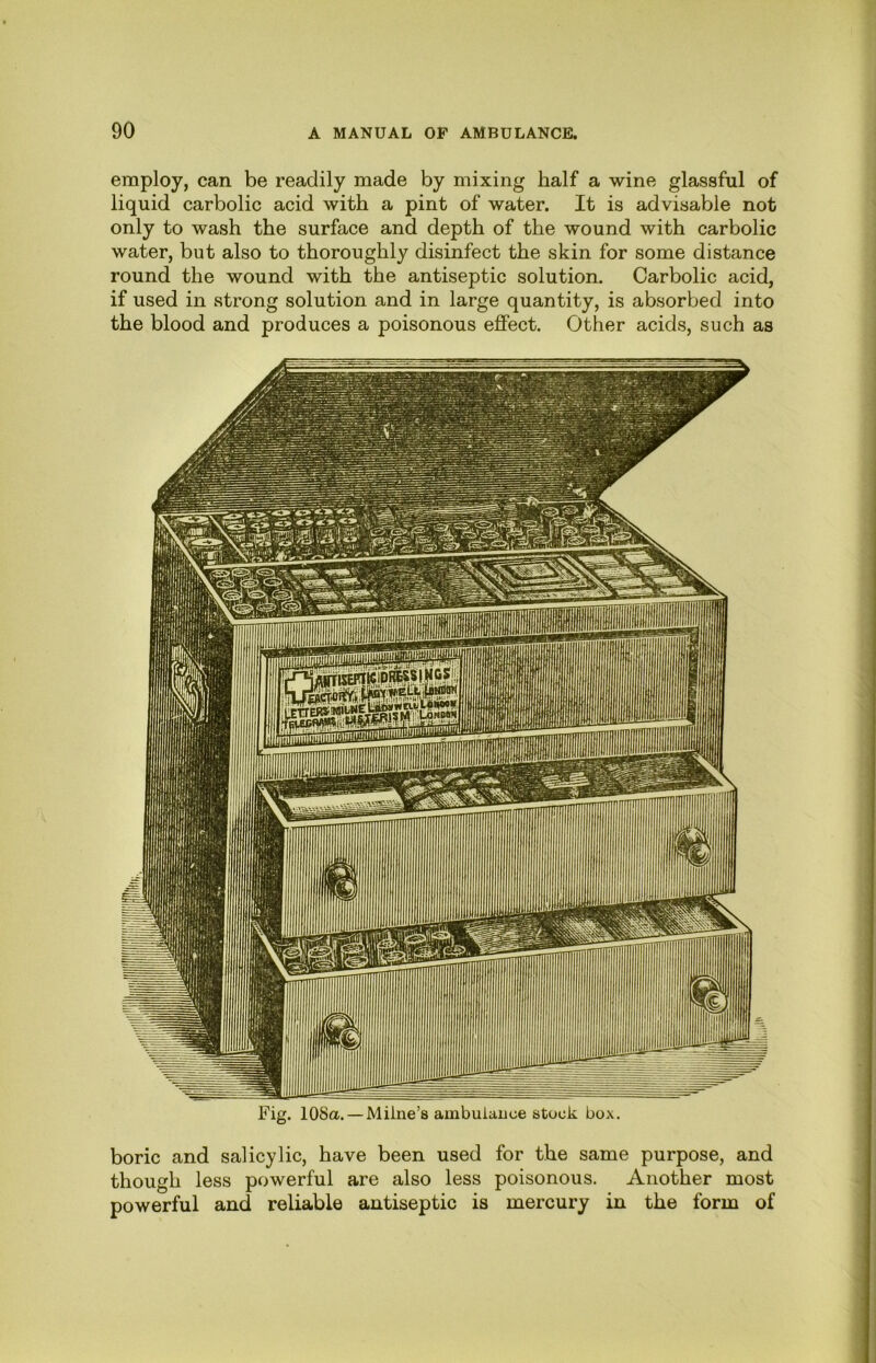 employ, can be readily made by mixing half a wine glassful of liquid carbolic acid with a pint of water. It is advisable not only to wash the surface and depth of the wound with carbolic water, but also to thoroughly disinfect the skin for some distance round the wound with the antiseptic solution. Carbolic acid, if used in strong solution and in large quantity, is absorbed into the blood and produces a poisonous effect. Other acids, such as Fig. 108a. — Milne’s ambuiauce stuck box. boric and salicylic, have been used for the same purpose, and though less powerful are also less poisonous. Another most powerful and reliable antiseptic is mercury in the form of