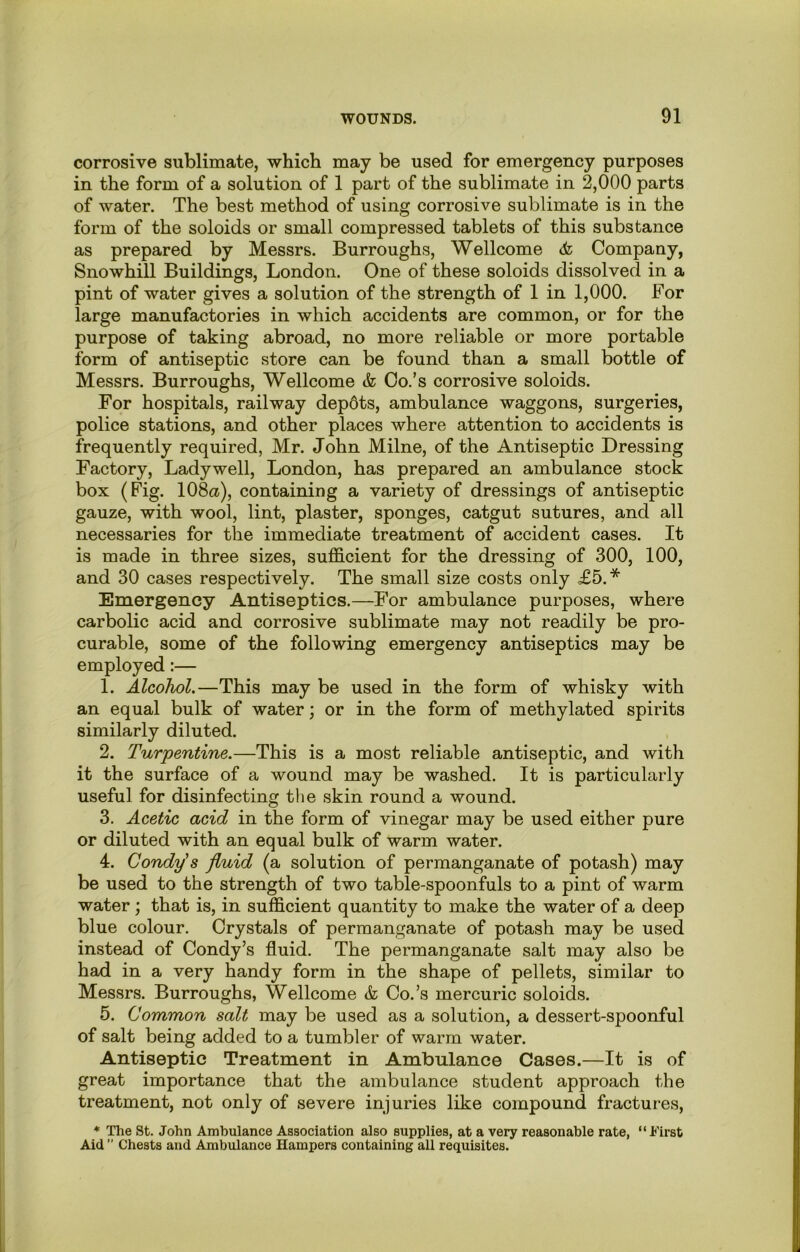 corrosive sublimate, which may be used for emergency purposes in the form of a solution of 1 part of the sublimate in 2,000 parts of water. The best method of using corrosive sublimate is in the form of the soloids or small compressed tablets of this substance as prepared by Messrs. Burroughs, Wellcome Company, Snowhill Buildings, London. One of these soloids dissolved in a pint of water gives a solution of the strength of 1 in 1,000. For large manufactories in which accidents are common, or for the purpose of taking abroad, no more reliable or more portable form of antiseptic store can be found than a small bottle of Messrs. Burroughs, Wellcome & Co.’s corrosive soloids. For hospitals, railway depdts, ambulance waggons, surgeries, police stations, and other places where attention to accidents is frequently required, Mr. John Milne, of the Antiseptic Dressing Factory, Ladywell, London, has prepared an ambulance stock box (Fig. 108a), containing a variety of dressings of antiseptic gauze, with wool, lint, plaster, sponges, catgut sutures, and all necessaries for the immediate treatment of accident cases. It is made in three sizes, sufficient for the dressing of 300, 100, and 30 cases respectively. The small size costs only £5.* Emergency Antiseptics.—For ambulance purposes, where carbolic acid and corrosive sublimate may not readily be pro- curable, some of the following emergency antiseptics may be employed:— 1. Alcohol.—This may be used in the form of whisky with an equal bulk of water; or in the form of methylated spirits similarly diluted. 2. Turpentine.—This is a most reliable antiseptic, and with it the surface of a wound may be washed. It is particularly useful for disinfecting tlie skin round a wound. 3. Acetic acid in the form of vinegar may be used either pure or diluted with an equal bulk of warm water. 4. Condy's fluid (a solution of permanganate of potash) may be used to the strength of two table-spoonfuls to a pint of warm water; that is, in sufficient quantity to make the water of a deep blue colour. Crystals of permanganate of potash may be used instead of Condy’s fluid. The permanganate salt may also be had in a very handy form in the shape of pellets, similar to Messrs. Burroughs, Wellcome & Co.’s mercuric soloids. 5. Common salt may be used as a solution, a dessert-spoonful of salt being added to a tumbler of warm water. Antiseptic Treatment in Ambulance Cases.—It is of great importance that the ambulance student approach the treatment, not only of severe injuries like compound fractures, * The St. John Ambulance Association also supplies, at a very reasonable rate, “First Aid ” Chests and Ambulance Hampers containing all requisites.