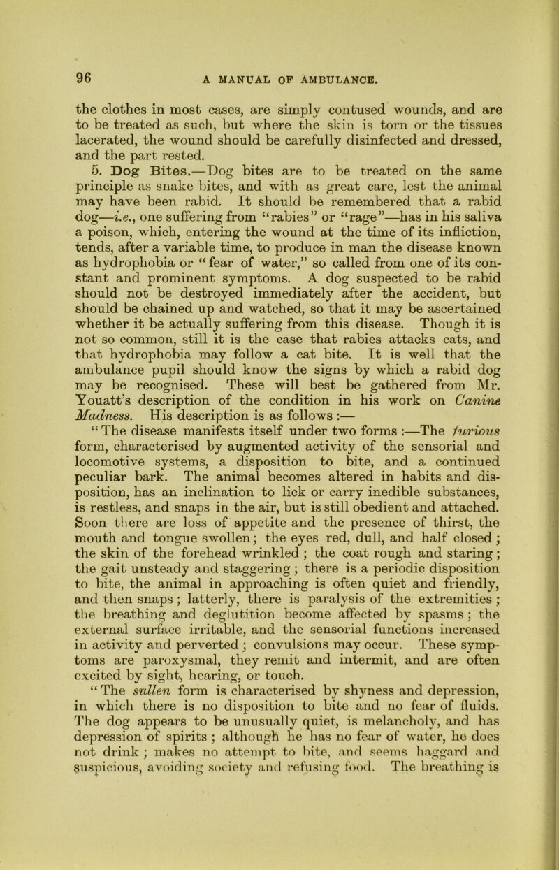 the clothes in most cases, are simply contused wounds, and are to be treated as such, but where the skin is torn or the tissues lacerated, the wound should be carefully disinfected and dressed, and the part rested. 5. Dog Bites.—Dog bites are to be treated on the same principle as snake bites, and with as great care, lest the animal may have been rabid. It should be remembered that a rabid dog—i.e., one suffering from “rabies’^ or “rage”—has in his saliva a poison, which, entering the wound at the time of its infliction, tends, after a variable time, to produce in man the disease known as hydrophobia or “fear of water,” so called from one of its con- stant and prominent symptoms. A dog suspected to be rabid should not be destroyed immediately after the accident, but should be chained up and watched, so that it may be ascertained whether it be actually suffering from this disease. Though it is not so common, still it is the case that rabies attacks cats, and that hydrophobia may follow a cat bite. It is well that the ambulance pupil should know the signs by which a rabid dog may be recognised. These will best be gathered from Mr. Youatt’s description of the condition in his work on Canine Madness. His description is as follows :— “The disease manifests itself under two forms :—The furious form, characterised by augmented activity of the sensorial and locomotive systems, a disposition to bite, and a continued peculiar bark. The animal becomes altered in habits and dis- position, has an inclination to lick or carry inedible substances, is restless, and snaps in the air, but is still obedient and attached. Soon there are loss of appetite and the presence of thirst, the mouth and tongue swollen; the eyes red, dull, and half closed; the skin of the forehead wrinkled ; the coat rough and staring; the gait unsteady and staggering ; there is a periodic disposition to bite, the animal in approaching is often quiet and friendly, and then snaps ; latterly, there is paralysis of the extremities ; the breathing and deglutition become affected by spasms ; the external surface irritable, and the sensorial functions increased in activity and perverted ; convulsions may occur. These symp- toms are paroxysmal, they remit and intermit, and are often excited by sight, hearing, or touch. “ The sullen form is characterised by shyness and depression, in whicli there is no disposition to bite and no fear of fluids. The dog appears to be unusually quiet, is melancholy, and has depression of spirits ; although he has no fear of water, he does not drink ; makes no attempt to bite, and seems liaggard and suspicious, avoiding society and refusing food. The breathing is