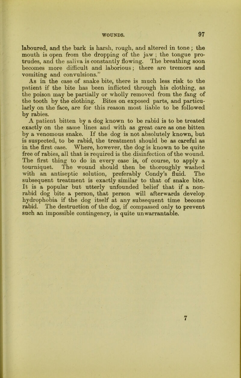 laboured, and the bark is harsh, rough, and altered in tone; the mouth is open from the dropping of the jaw ; the tongue pro- trudes, and the saliva is constantly flowing. The breathing soon becomes more difficult and laborious; there are tremors and vomiting and convulsions.” As in the case of snake bite, there is much less risk to the patient if the bite has been inflicted through his clothing, as the poison may be partially or wholly removed from the fang of the tooth by the clothing. Bites on exposed parts, and particu- larly on the face, are for this reason most liable to be followed by rabies. A patient bitten by a dog known to be rabid is to be treated exactly on the same lines and with as great care as one bitten by a venomous snake. If the dog is not absolutely known, but is suspected, to be rabid, the treatment should be as careful as in the first case. Where, however, the dog is known to be quite free of rabies, all that is required is the disinfection of the wound. The first thing to do in every case is, of course, to apply a tourniquet. The wound should then be thoroughly washed with an antiseptic solution, preferably Condy’s fluid. The subsequent treatment is exactly similar to that of snake bite. It is a popular but utterly unfounded belief that if a non- rabid dog bite a person, that person will afterwards develop hydrophobia if the dog itself at any subsequent time become rabid. The destruction of the dog, if compassed only to prevent such an impossible contingency, is quite unwarrantable.