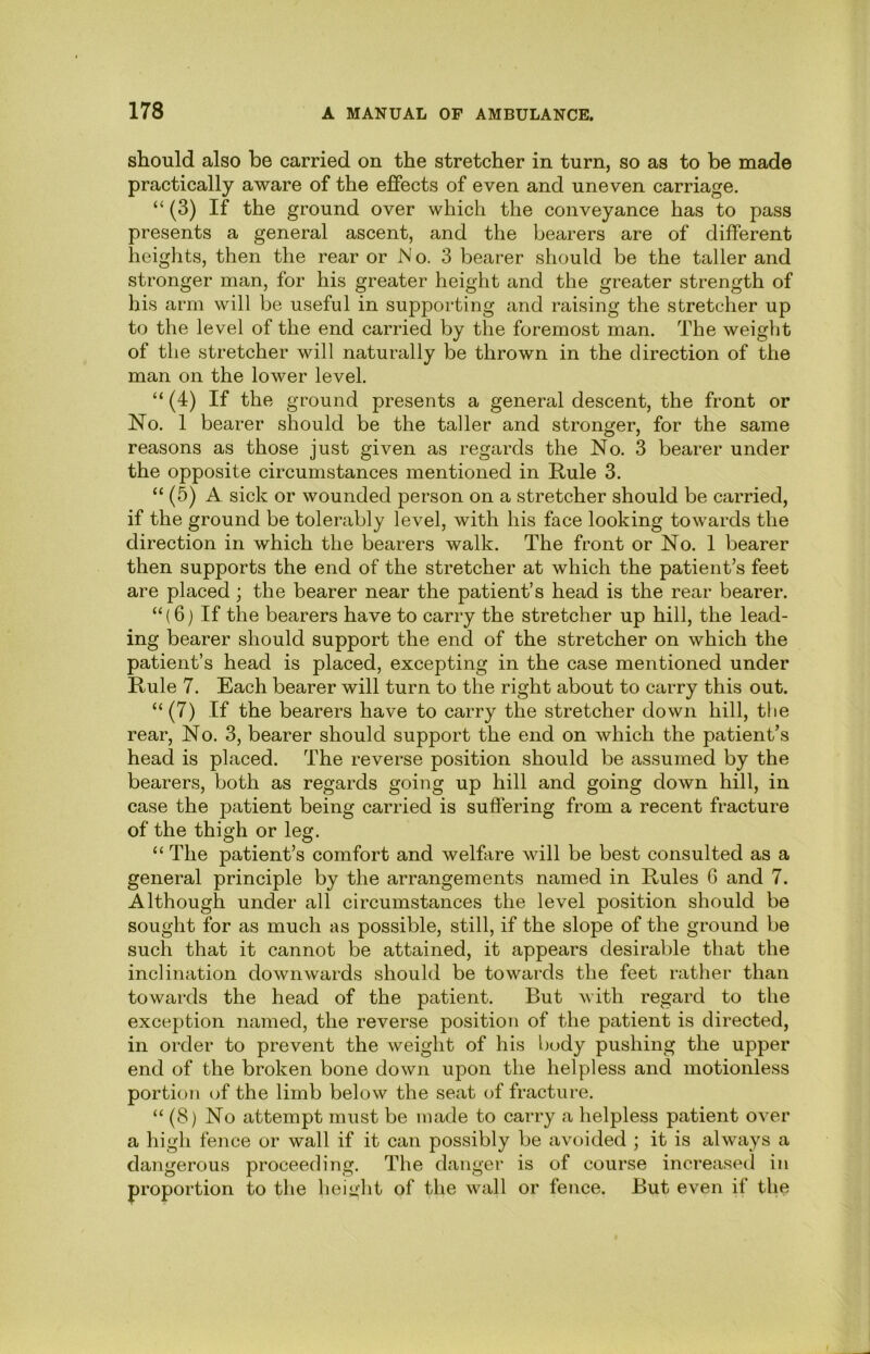 should also be carried on the stretcher in turn, so as to be made practically aware of the effects of even and uneven carriage. “ (3) If the ground over which the conveyance has to pass presents a general ascent, and the bearers are of different heights, then the rear or N o. 3 bearer should be the taller and stronger man, for his greater height and the greater strength of his arm will be useful in supporting and raising the stretcher up to the level of the end carried by the foremost man. The weight of the stretcher will naturally be thrown in the direction of the man on the lower level. “ (4) If the ground presents a general descent, the front or No. 1 bearer should be the taller and stronger, for the same reasons as those just given as regards the No. 3 bearer under the opposite circumstances mentioned in Rule 3. “ (5) A sick or wounded person on a stretcher should be carried, if the ground be tolerably level, with his face looking towards the direction in which the bearers walk. The front or No. 1 bearer then supports the end of the stretcher at which the patient’s feet are placed; the bearer near the patient’s head is the rear bearer. “ (6) If the bearers have to carry the stretcher up hill, the lead- ing bearer should support the end of the stretcher on which the patient’s head is placed, excepting in the case mentioned under Rule 7. Each bearer will turn to the right about to carry this out. “ (7) If the bearers have to carry the stretcher down hill, the rear. No. 3, bearer should support the end on which the patient’s head is placed. The reverse position should be assumed by the bearers, both as regards going up hill and going down hill, in case the patient being carried is suffering from a recent fracture of the thigh or leg. “ The patient’s comfort and welfare will be best consulted as a general principle by the arrangements named in Rules 6 and 7. Although under all circumstances the level position should be sought for as much as possible, still, if the slope of the ground be such that it cannot be attained, it appears desirable that the inclination downwards should be towards the feet rather than towards the head of the patient. But with regard to the exception named, the reverse position of the patient is directed, in order to prevent the weight of his body pushing the upper end of the broken bone down upon the helpless and motionless portion (jf the limb below the seat of fracture. “ (8) No attempt must be made to carry a helpless patient over a high fence or wall if it can possibly be avoided ; it is ahvays a dangerous proceeding. The danger is of course increased in proportion to the height of the wall or fence. But even if the