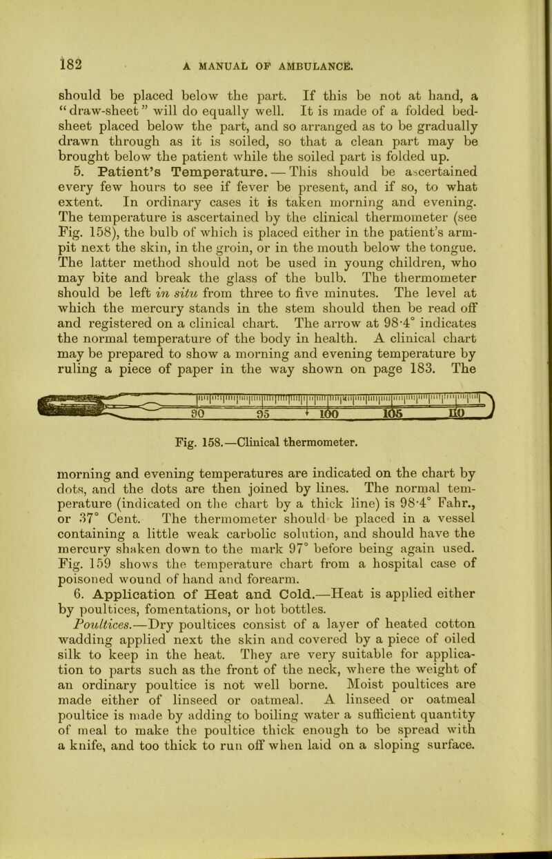 should be placed below the part. If this be not at band, a “ draw-sbeet ” will do equally well. It is made of a folded bed- sheet placed below the part, and so arranged as to be gradually drawn through as it is soiled, so that a clean part may be brought below the patient while the soiled part is folded up. 5. Patient’s Temperature. — This should be ascertained every few hours to see if fever be present, and if so, to what extent. In ordinary cases it is taken morning and evening. The temperature is ascertained by the clinical thermometer (see Fig. 158), the bulb of which is placed either in the patient’s arm- pit next the skin, in the groin, or in the mouth below the tongue. The latter method should not be used in young children, who may bite and break the glass of the bulb. The thermometer should be left in situ from three to five minutes. The level at which the mercury stands in the stem should then be read oif and registered on a clinical chart. The arrow at 98-4° indicates the normal temperature of the body in health. A clinical chart may be prepared to show a morning and evening temperature by ruling a piece of paper in the way shown on page 183. The Fig. 158.—Clinical thermometer. morning and evening temperatures are indicated on the chart by dots, and the dots are then joined by lines. The normal tem- perature (indicated on the chart by a thick line) is 98’4° Fahr., or 37° Cent. The thermometer should be placed in a vessel containing a little weak carbolic solution, and should have the mercury shaken down to the mark 97° before being again used. Fig. 159 shows the temperature chart from a hospital case of poisoned wound of hand and forearm. 6. Application of Heat and Cold.—Heat is applied either by poultices, fomentations, or hot bottles. Poultices.—Dry poultices consist of a layer of heated cotton wadding applied next the skin and covered by a piece of oiled silk to keep in the heat. They are very suitable for applica- tion to parts such as the front of the neck, where the weight of an ordinary poultice is not well borne. Moist poultices are made either of linseed or oatmeal. A linseed or oatmeal poultice is made by adding to boiling water a suflicient quantity of meal to make the poultice thick enough to be spread with a knife, and too thick to run off when laid on a sloping surface.