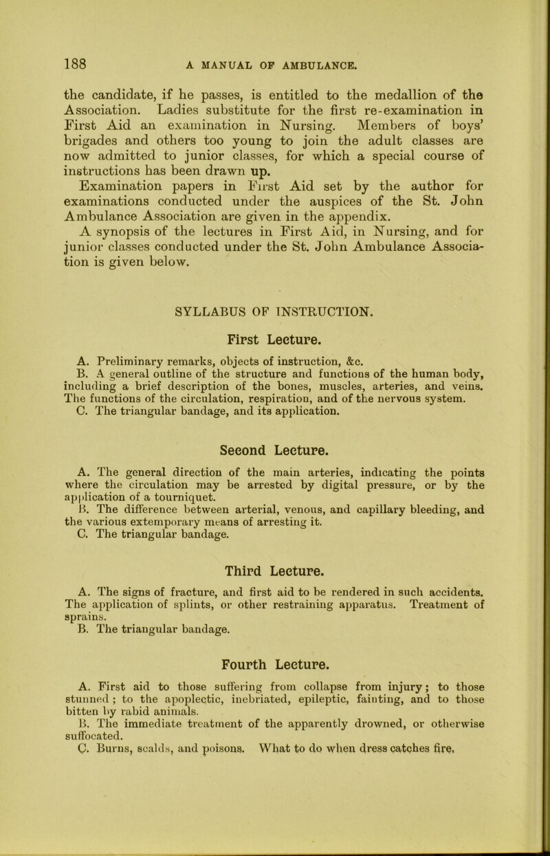 the candidate, if he passes, is entitled to the medallion of the Association. Ladies substitute for the first re-examination in First Aid an examination in Nursing. Members of boys’ brigades and others too young to join the adult classes are now admitted to junior classes, for which a special course of instructions has been drawn up. Examination papers in First Aid set by the author for examinations conducted under the auspices of the St. John Ambulance Association are given in the appendix. A synopsis of the lectures in First Aid, in Nursing, and for junior classes conducted under the St. John Ambulance Associa- tion is given below. SYLLABUS OF INSTRUCTION. First Lecture. A. Preliminary remarks, objects of instruction, &c. B. A general outline of the structure and functions of the human body, including a brief description of the bones, muscles, arteries, and veins. The functions of the circulation, respiration, and of the nervous system. C. The triangular bandage, and its application. Second Lecture. A. The general direction of the main arteries, indicating the points where the circulation may be arrested by digital pressure, or by the application of a tourniquet. B. The difference between arterial, venous, and capillary bleeding, and the various extemporary means of arresting it. C. The triangular bandage. Third Lecture. A. The signs of fracture, and first aid to be rendered in such accidents. The application of splints, or other restraining apparatus. Treatment of sprains. B. The triangular bandage. Fourth Lecture. A. First aid to those suffering from collapse from injury; to those stunned ; to the apoplectic, inebriated, epileptic, fainting, and to those bitten by rabid animals. B. The immediate treatment of the apparently drowned, or otherwise suffocated. C!. Burns, scald.s, and poisons. What to do when dress catches fire,