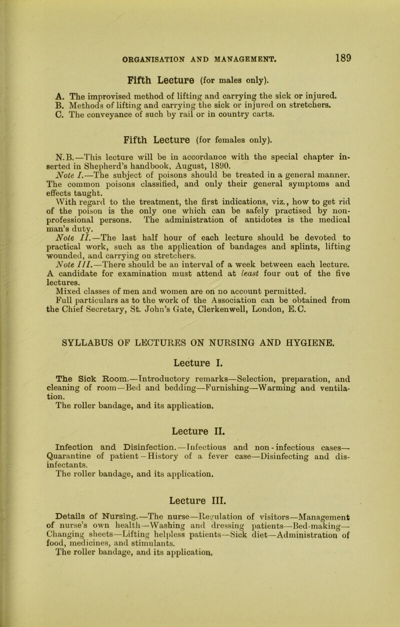 Fifth Lecture (for males only). A. The improvised method of lifting and carrying the sick or injured. B. Methods of lifting and carrying the sick or injured on stretchers. C. The conveyance of such by rail or in country carts. Fifth Lecture (for females only). N.B.—This lecture will be in accordance with the special chapter in- serted in Shepherd’s handbook, August, 1890. Note I.—The subject of poisons should be treated in a general manner. The common poisons classihed, and only their general symptoms and effects taught. With regard to the treatment, the first indications, viz., how to get rid of the poison is the only one which can be safely practised by non- professional persons. The administration of antidotes is the medical man’s duty. Note II.—The last half hour of each lecture should be devoted to practical work, such as the application of bandages and splints, lifting wounded, and carrying on stretchers. Note III.—There should be au interval of a week between each lecture. A candidate for examination must attend at least four out of the five lectures. Mixed classes of men and women are on no account permitted. Full particulars as to the work of the Association can be obtained from the Chief Secretary, St. John’s Gate, Clerkenwell, London, E.C. SYLLABUS OP LECTURES ON NURSING AND HYGIENE. Lecture I. The Sick Room.—Introductory remarks—Selection, preparation, and cleaning of room—Bed and bedding—Furnishing—Warming and ventila- tion. The roller bandage, and its application. Lecture II. Infection and Disinfection.—Infectious and non - infectious cases— Quarantine of patient—History of a fever case—Disinfecting and dis- infectants. The roller bandage, and its applieation. Lecture III. Details of Nursing.—The nurse—Reimlation of visitors—Management of nurse’s own health—Washing and dressing ]>atients—Bed-making— Changing sheets—Lifting hel])less patients—Sick diet—Administration of food, medicines, and stimulants. The roller bandage, and its application,