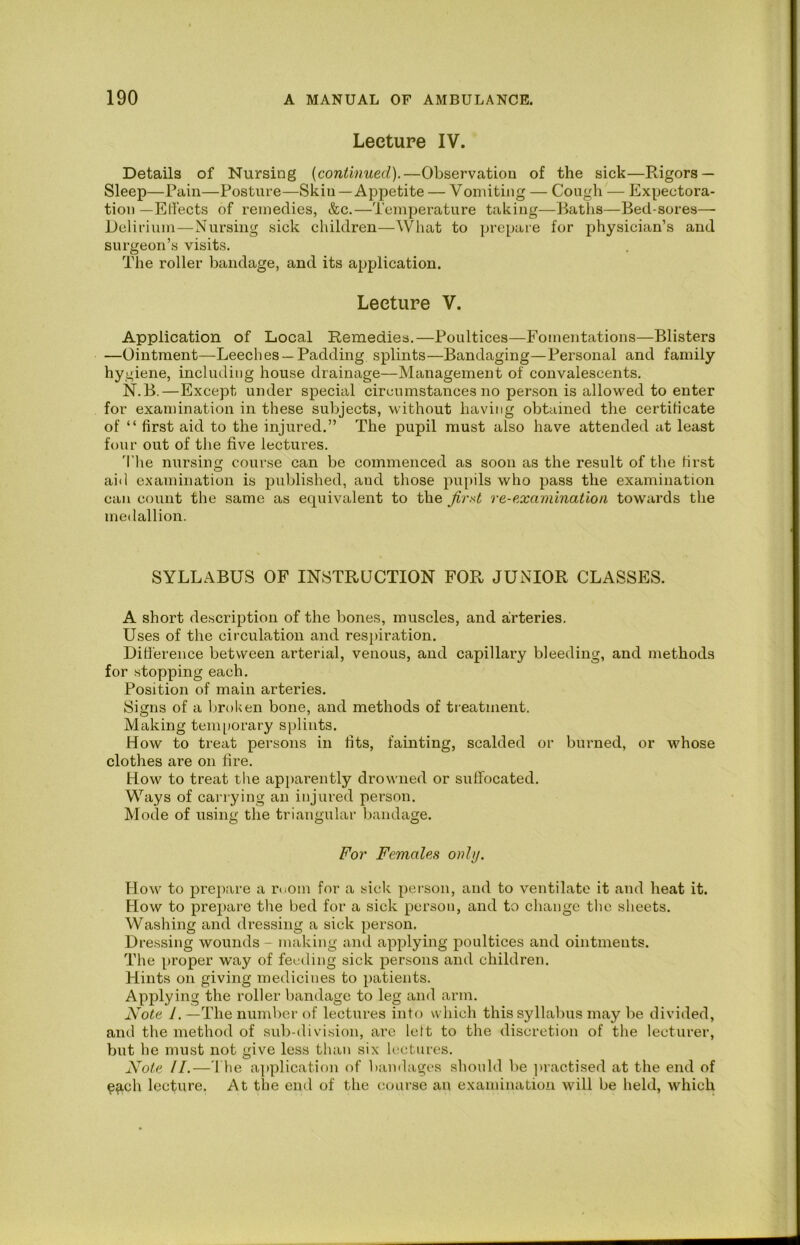 Lecture IV. Details of Nursing {continued).—Observation of the sick—Rigors — Sleep—Pain—Posture—Skin—Appetite — Vomiting — Cough — Expectora- tion —EHects of remedies, &c.—Temperature taking—Baths—Bed-sores— Delirium—Nursing sick children—What to prepare for physician’s and surgeon’s visits. The roller bandage, and its ajjplication. Lecture V. Application of Local Remedies.—Poultices—Fomentations—Blisters —Ointment—Leeches —Padding splints—Bandaging—Personal and family hygiene, including house drainage—Management of convalescents. N.B.—Except under special circumstances no person is allowed to enter for examination in these subjects, without having obtained the certificate of “ first aid to the injured.” The pupil must also have attended cit least four out of the five lectures. 'I'he nursing course can be commenced as soon as the result of the first aid examination is published, and those pupils who pass the examination can count the same as equivalent to the first re-examination towards the medallion. SYLLABUS OF INSTRUCTION FOR JUNIOR CLASSES. A short description of the bones, muscles, and airteries. Uses of the circulation and respiration. Ditl'erence between arterial, venous, and capillary bleeding, and methods for stopping each. Position of main arteries. Signs of a broken bone, and methods of treatment. Making teni[)orary splints. How to treat persons in fits, fainting, scalded or burned, or whose clothes are on fire. How to treat the apiiarently drowned or suffocated. Ways of carrying an injured person. Mode of using the triangular bandage. For Females only. How to prepare a ruom for a sick person, and to ventilate it and heat it. How to prepare the bed for a sick person, and to change the sheets. Washing and dressing a sick person. Dressing wounds - making and applying poultices and ointments. The proper way of feeding sick persons and children. Hints on giving medicines to patients. Applying the roller bandage to leg and arm. Note 1. —The number of lectures info which this syllabus may be divided, and the method of sub-division, are left to the discretion of the lecturer, but he must not give less than six lectures. Note ll.—The a]»plication of bainlages should be ])iactised at the end of ^^ich lecture. At the end of the course an examination will be held, which