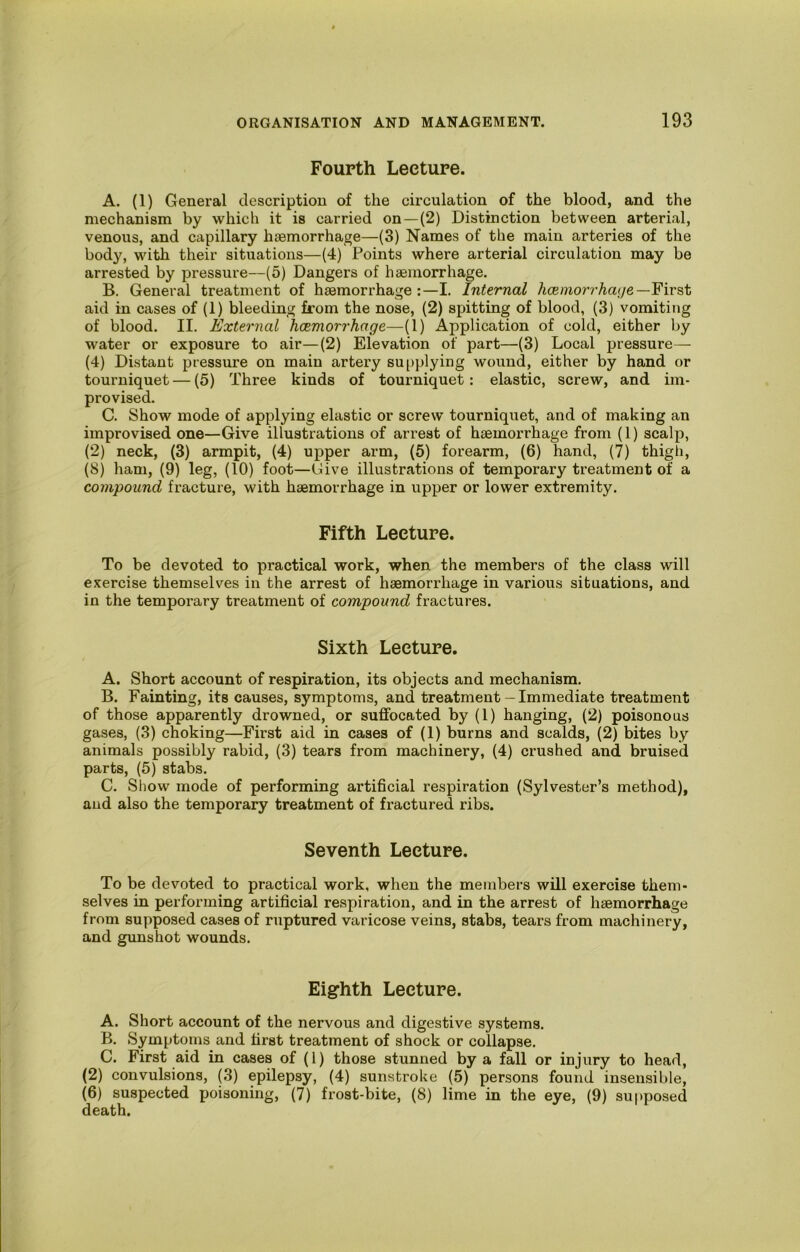 Fourth Lecture. A. (1) General description of the circulation of the blood, and the mechanism by which it is carried on —(2) Distinction between arterial, venous, and capillary haemorrhage—(3) Names of the main arteries of the body, with their situations—(4) Points where arterial circulation may be arrested by pressure—(5) Dangers of haemorrhage. B. General treatment of haemorrhage:—I. Internal Aoemon’Aaj/e—First aid in cases of (1) bleeding from the nose, (2) spitting of blood, (3) vomiting of blood. II. External hcemorrhage—(1) Application of cold, either by water or exposure to air—(2) Elevation of part—(3) Local pressure— (4) Distant pressure on main artery su[>plying wound, either by hand or tourniquet — (5) Three kinds of tourniquet: elastic, screw, and im- provised. C. Show mode of applying elastic or screw tourniquet, and of making an improvised one—Give illustrations of arrest of haemorrhage from (1) scalp, (2) neck, (3) armpit, (4) upper arm, (5) forearm, (6) hand, (7) thigh, (8) ham, (9) leg, (10) foot—Give illustrations of temporary treatment of a compound fracture, with haemorrhage in upper or lower extremity. Fifth Lecture. To be devoted to practical work, when the members of the class will exercise themselves in the arrest of haemorrhage in various situations, and in the temporary treatment of compound fractures. Sixth Lecture. A. Short account of respiration, its objects and mechanism. B. Fainting, its causes, symptoms, and treatment — Immediate treatment of those apparently drowned, or suffocated by (1) hanging, (2) poisonous gases, (3) choking—First aid in cases of (1) burns and scalds, (2) bites by animals possibly rabid, (3) tears from machinery, (4) crushed and bruised parts, (5) stabs. C. Show mode of performing artificial respiration (Sylvester’s method), and also the temporary treatment of fractured ribs. Seventh Lecture. To be devoted to practical work, when the members will exercise them- selves in performing artificial respiration, and in the arrest of hsemorrhage from supposed cases of ruptured varicose veins, stabs, tears from machinery, and gimshot wounds. Eighth Lecture. A. Short account of the nervous and digestive systems. B. Symptoms and first treatment of shock or collapse. C. First aid in cases of (1) those stunned by a fall or injury to head, (2) convulsions, (3) epilepsy, (4) sunstroke (5) persons found insensible, (6) suspected poisoning, (7) frost-bite, (8) lime in the eye, (9) supposed death.