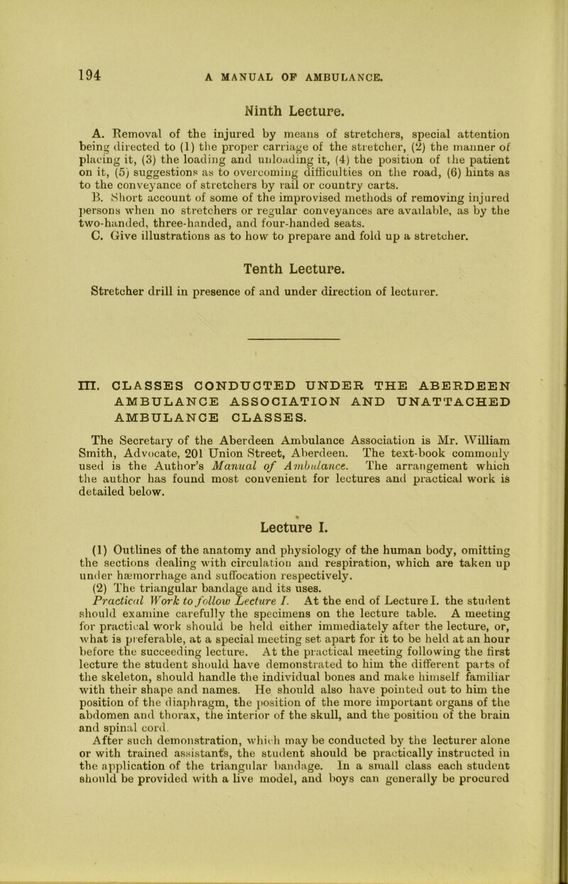 Ninth Lecture. A. Removal of the injured by means of stretchers, special attention being directed to (1) tlie proper carriage of the stretcher, (2) the manner of placing it, (3) the loading and unlociding it, (4) the position of the patient on it, (5) suggestions as to overcoming difficulties on the road, (6) hints as to the conveyance of stretchers by rail or country carts. B. Short account of some of the improvised methods of removing injured j)ersons when no stretchers or regular conveyances are available, as by the two-handed, three-handed, and four-handed seats. C. Give illustrations as to how to prepare and fold up a stretcher. Tenth Lecture. Stretcher drill in presence of and under direction of lecturer. m. CLASSES CONDUCTED UNDER THE ABERDEEN AMBULANCE ASSOCIATION AND UNATTACHED AMBULANCE CLASSES. The Secretary of the Aberdeen Ambulance Association is Mr. William Smith, Advocate, 201 Union Street, Aberdeen. The text-book commonly used is the Author’s Manual of Ambulance. The arrangement which the author has found most convenient for lectm'es and practical work is detailed below. % Lecture I. (1) Outlines of the anatomy and physiology of the human body, omitting the sections dealing with circulation and respiration, which are taken up under haemorrhage and suffocation respectively. (2) The triangular bandage and its uses. Practical Work to follow Lecture I. At the end of Lecture I. the student should examine carefully the specimens on the lecture table. A meeting for practical work should be held either immediately after the lecture, or, what is preferable, at a special meeting set apart for it to be held at an hour before the succeeding lecture. At the practical meeting following the first lecture the student should have demonstrated to him the different parts of the skeleton, should handle the individual bones and make himself familiar with their shape and names. He should also have pointed out to him the position of the diaphragm, the position of the more important organs of the abdomen and thorax, the interior of the skull, and the position of the brain and spinal cord. After such demonstration, which may be conducted by the lecturer alone or with trained assistant’s, the student should be practically instructed in the application of the triangular bandage. In a small class each student should be provided with a live model, and boys can generally be procured