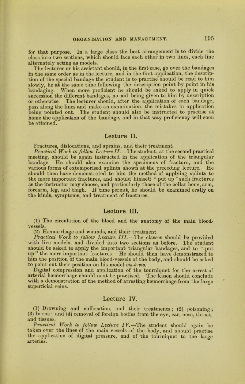 for that purpose. In a large class the best arrangement is to divide the class into two sections, which should face each other in two lines, each line alternately acting as models. The lecturer or his assistant should, in the first case, go over the bandages in the same order as in the lecture, and in the first application, the descrip- tion of the special bandage the student is to practise should be read to him slowly, he at the same time following the description point by point in his bandaging. When more proficient he should be asked to apply in quick succession the different bandages, no aid being given to him by description or otherwise. The lecturer should, after the application of each bandage, pass along the lines and make an examination, the mistakes in application being pointed out. The student should also be instructed to practise at home the application of the bandage, and in that way proficiency will soon be attained. Lecture II. Fractures, dislocations, and sprains, and their treatment. Practical Work to folloxo Lecture II.—The student, at the second practical meeting, should be again instructed in the application of the triangular bandage. He should also examine the specimens of fracture, and the various forms of extemporised splints shown at the preceding lecture. He should then have demonstrated to him the method of applying splints to the more important fractures, and should himself “put up ’’such fractures as the instructor may choose, and particularly those of the collar bone, arm, forearm, leg, and thigh. If time permit, he should be examined orally on the kinds, symptoms, and treatment of fractures. Lecture III. (1) The circulation of the blood and the anatomy of the main blood- vessels. (2) Haemorrhage and wounds, and their treatment. Practical Work to follow Lecture III.—The classes should be provided with live models, and divided into two sections as before. The student should be asked to apply the important triangular bandages, and to “put up ” the more important fractures. He should then have demonstrated to him the position of the main blood-vessels of the body, and should be asked to point out their position on his model vis-a-vis. Digital compression and application of the tourniquet for the arrest of arterial haemorrhage should next be practised. The lesson should conclude with a demonstration of the method of arresting haemorrhage from the large superficial veins. Lecture IV. (1) Drowning and suffocation, and their treatments; (2) poisoning; (.3) burns ; and (4) removal of foreign bodies from the eye, ear, nose, throat, and tissues. Practical Work to follow Lecture IV.—The student should again be taken over the lines of the main vessels of the body, and should jiractise the application of digital pressure, and of the tourniquet to the large arteries.