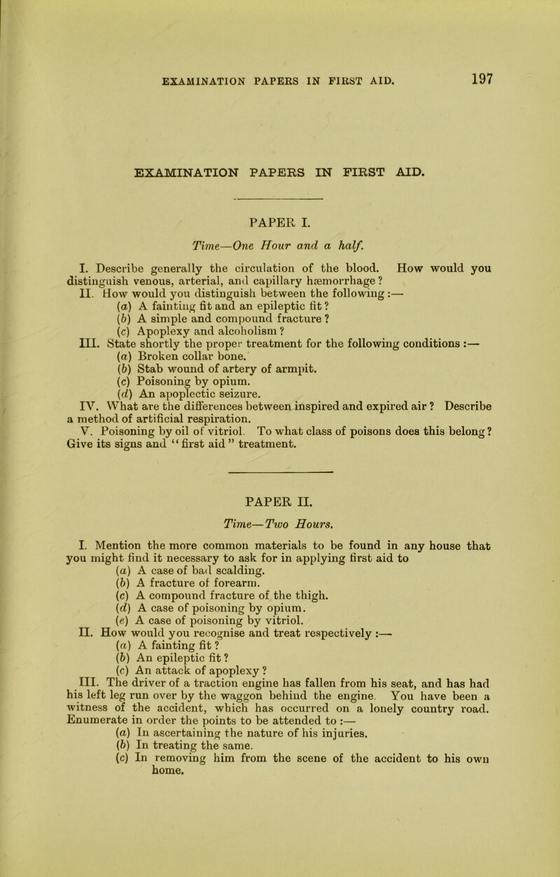 EXAMINATION PAPERS IN FIRST AID. PAPER I. Time—One Hour and a half. I. Describe generally the circulation of the blood. How would you distinguish venous, arterial, and capillary haemorrhage ? II. How would you distinguish between the following :— (a) A fainting fit and an epileptic fit ? [h) A simple and compound fracture ? (c) Apoplexy and alcoholism ? III. State shortly the proper treatment for the following conditions :— (а) Broken collar bone. (б) Stab wound of artery of armpit. (c) Poisoning by opium. \d) An apoplectic seizure. IV. What are the differences between inspired and expired air ? Describe a method of artificial respiration. V. Poisoning by oil of vitriol. To what class of poisons does this belong ? Give its signs and “ first aid ” treatment. PAPER II. Time—Two Hours. I. Mention the more common materials to be found in any house that you might find it necessary to ask for in applying first aid to (а) A case of bad scalding. (б) A fracture of forearm. (c) A compound fracture of the thigh. {d) A case of poisoning by opium. (e) A case of poisoning by vitriol. II. How would you recognise and treat respectively :—■ (а) A fainting fit ? (б) An epileptic fit ? (c) An attack of apoplexy ? III. The driver of a traction engine has fallen from his seat, and has had his left leg run over by the waggon behind the engine. You have been a witness of the accident, which has occurred on a lonely country road. Enumerate in order the points to be attended to :— (a) In ascertaining the nature of his injuries. (&) In treating the same. (c) In removing him from the scene of the accident to his own home.