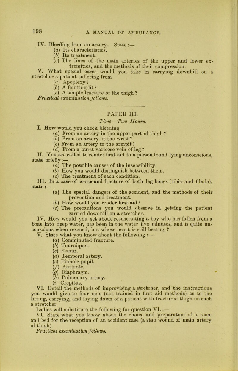 IV. Bleeding from an artery. State :— (а) Its characteristics. (б) Its treatment. (c) The lines of the main arteries of the iipper and lower ex- tremities, and the methods of their compression. V. What special cares would you take in carrying downhill on a stretcher a patient sutiering from (a) Apoplexy? {b) A fainting fit ? (c) A simple fracture of the thigh ? Practical examination JolLows. PAPER III. Tim.e — Two Hours. I. How would you check bleeding (a) From an artery in the upper part of thigh ? [h) From an artery at the wrist ? (c) From an ai'tery in the armpit ? {d) From a burst varicose vein of leg ? II. You are called to render first aid to a person found lying unconscious, state briefly:— (a) The possible causes of the inseusibility. (b) How you would distinguish between them. (c) The treatment of each condition. III. In a case of compound fracture of both leg bones (tibia and fibula), state :— (a) The special dangers of the accident, and the methods of their prevention and treatment. (b) How would you render first aid ? (c) The precautions you would observe in getting the patient carried downhill on a stretcher. IV. How would you set about resuscitating a boy who has fallen from a boat into deep water, has been in the water five minutes, and is quite un- conscious when rescued, but whose heart is still beating ? V. State what you know about the following :— (a) Comminuted fracture. (b) Tourniquet. (c) Femur. (d) Temporal artery. (e) Pinhole pupil. (/) Antidote. (ff) Diaphragm. (A) Pulmonary artery. (i) Crepitus. VI. Detail the methods of improvising a stretcher, and the instructions you would give to four men (not trained in first aid methods) as to the lifting, carrying, and laying down of a patient with fractured thigh on such a stretcher. Ladies will substitute the following for question VI.:— VI. State what you know about the choice and preparation of a room and bed for the reception of an accident case (a stab wound of main artery of thigh). Practical examination follows.