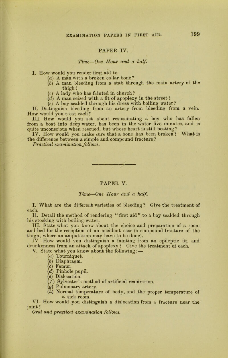 PAPER IV. Time—One Hour and a half. I. How would you render first aid to (а) A man with a broken collar bone? (б) A man bleeding from a stab through the main artery of the thigh ? (c) A lady who has fainted in church? (d) A man seized with a fit of apoplexy in the street ? \e) A boy scalded through his dress with boiling water ? II. Distinguish bleeding from an artery from bleeding from a vein. How would you treat each? III. How would you set about resuscitating a boy who has fallen from a boat into deep water, has been in the water five minutes, and is quite unconscious when rescued, but whose heart is still beating? IV. How would you make sure that a bone has been broken? What is the difference between a simple and compound fracture ? Practical examination follows. PAPER V. Time—One Hour and a half. I. What are the different varieties of bleeding? Give the treatment of each. II. Detail the method of rendering “ first aid” to a boy scalded through his stocking with boiling water. III. State what you know about the choice and preparation of a room and bed for the reception of an accident case (a compound fracture of the thigh, where an amputation may have to be done). IV How would you distinguish a fainting from an epileptic fit, and drunkenness from an attack of apoplexy ? Give the treatment of each. V. State what you know about the following:— (а) Tourniquet. (б) Diaphragm. (c) Femur. {d) Pinhole pupil. («) Dislocation. if) Sylvester’s method of artificial respiration. (g) Pulmonary artery. {h) Normal temperature of body, and the proper temperature of a sick room. VI. How would you distinguish a dislocation from a fracture near the joint ?