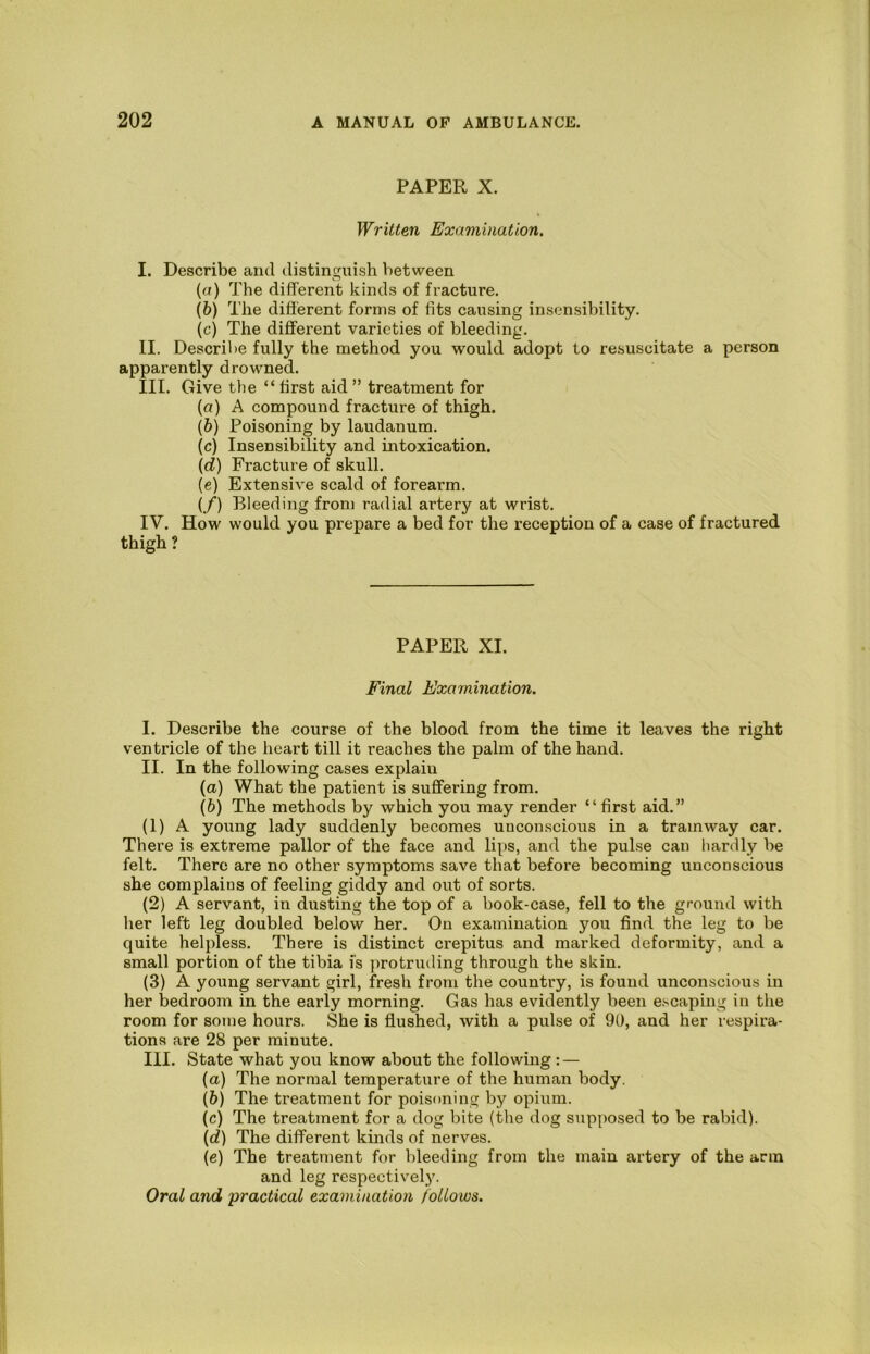 PAPER X. Written Examination. I. Describe and distinguish between (а) The different kinds of fracture. (б) The different forms of fits causing insensibility. (c) The different varieties of bleeding, II. Descril)e fully the method you would adopt to resuscitate a person apparently drowned. III. Give the “ first aid ” treatment for (а) A compound fracture of thigh. (б) Poisoning by laudanum. (c) Insensibility and intoxication. (d) Fracture of skull. (c) Extensive scald of forearm. (/) Bleeding from radial artery at wrist. IV. How would you prepare a bed for the reception of a case of fractured thigh ? PAPER XI. Final Examination. I. Describe the course of the blood from the time it leaves the right ventricle of the heart till it reaches the palm of the hand. II. In the following cases explain (а) What the patient is suffering from, (б) The methods by which you may render “ first aid.” (1) A young lady suddenly becomes unconscious in a tramway car. There is extreme pallor of the face and li[)S, and the pulse can hardly be felt. There are no other symptoms save that before becoming unconscious she complains of feeling giddy and out of sorts. (2) A servant, in dusting the top of a book-case, fell to the ground with lier left leg doubled below her. On examination you find the leg to be quite helpless. There is distinct crepitus and marked deformity, and a small portion of the tibia is protruding through the skin. (3) A young servant girl, fresh from the country, is found unconscious in her l3edroom in the early morning. Gas has evidently been e.^'Caping in the room for some hours. She is flushed, with a pulse of 90, and her respira- tions are 28 per minute. III. State what you know about the following: — (а) The normal temperature of the human body. (б) The treatment for poisoning by opium. (c) The treatment for a dog bite (the dog supposed to be rabid). \d) The different kinds of nerves. (e) The treatment for bleeding from the main artery of the arm and leg respectivel,y.