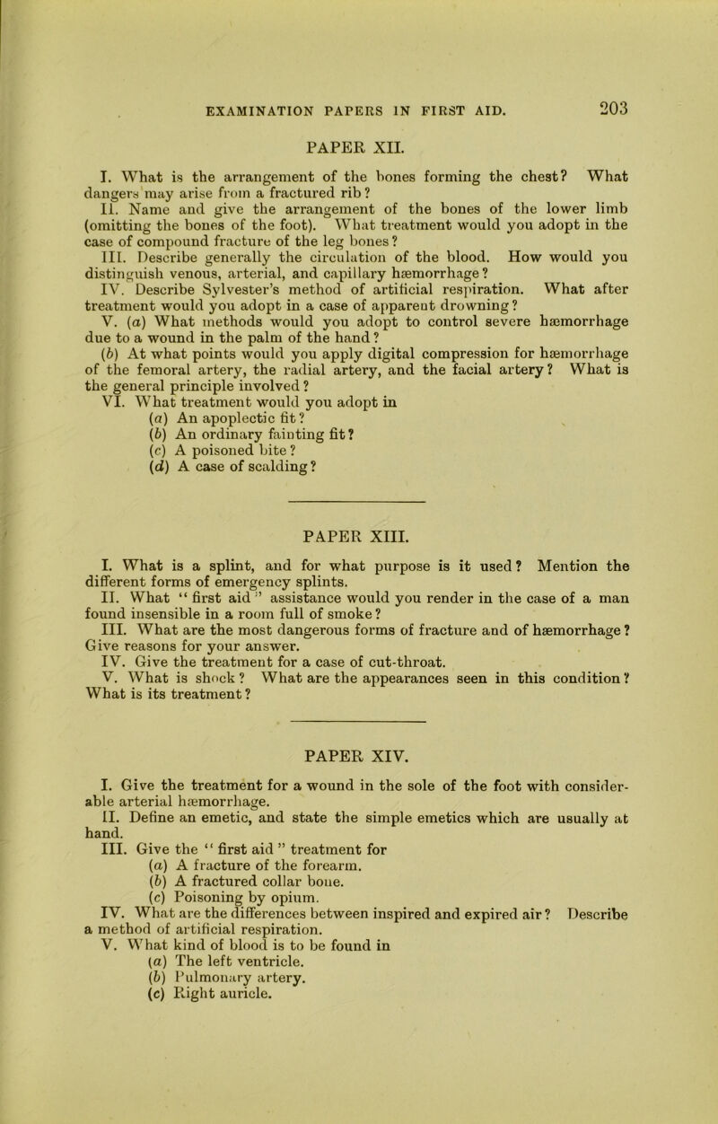 PAPER XII. I. What is the arrangement of the hones forming the chest? What dangera'may arise from a fractured rib? li. Name and give the arrangement of the bones of the lower limb (omitting the bones of the foot). What treatment would you adopt in the case of compound fracture of the leg bones ? III. Describe generally the circulation of the blood. How would you distinguish venous, arterial, and capillary haemorrhage? IV. Describe Sylvester’s method of artificial respiration. What after treatment would you adopt in a case of apparent drowning? V. (a) What methods would you adopt to control severe haemorrhage due to a wound in the palm of the hand ? {b) At what points would you apply digital compression for haemorrhage of the femoral artery, the radial artery, and the facial artery? What is the general principle involved ? VI. What treatment would you adopt in (а) An apoplectic fit ? (б) An ordinary fainting fit? (c) A poisoned bite ? (d) A case of scalding ? PAPER XIII. I. What is a splint, and for what purpose is it used ? Mention the different forms of emergency splints. II. What “ first aid ” assistance would you render in the case of a man found insensible in a room full of smoke ? III. What are the most dangerous forms of fracture and of haemorrhage ? Give reasons for your answer. IV. Give the treatment for a case of cut-throat. V. What is shock ? What are the appearances seen in this condition ? What is its treatment ? PAPER XIV. I. Give the treatment for a wound in the sole of the foot with consider- able arterial haemorrhage. II. Define an emetic, and state the simple emetics which are usually at hand. III. Give the “ first aid ” treatment for {a) A fracture of the forearm. (&) A fractured collar bone. (c) Poisoning by opium. IV. What are the difierences between inspired and expired air ? Describe a method of artificial respiration. V. What kind of blood is to be found in (a) The left ventricle. (b) Pulmonary artery. (c) Pvight auricle.