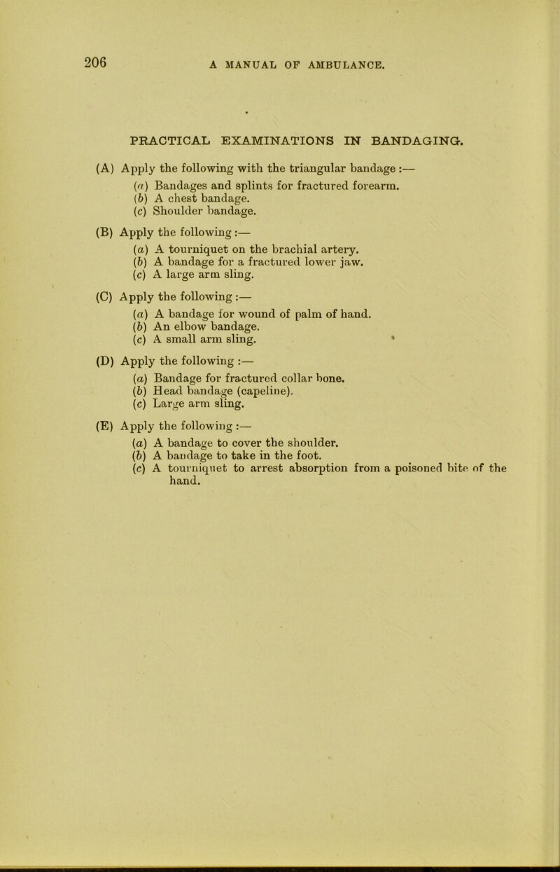 PRACTICAL EXAMINATIONS IN BANDAGING. (A) Apply the following with the triangular bandage :— {a) Bandages and splints for fractured forearm. (6) A chest bandage. (c) Shoulder bandage. (B) Apply the following :— (а) A tourniquet on the brachial artery. (б) A bandage for a fractured lower jaw. (c) A large arm sling. (C) Apply the following :— (a) A bandage for wound of palm of hand. (&) An elbow bandage. (c) A small arm sling. » (D) Apply the following :— (а) Bandage for fractured collar bone. (б) Head bandage (capeline). (c) Large arm sling. (E) Apply the following :— (а) A bandage to cover the shoulder. (б) A bandage to take in the foot. (c) A tourniquet to arrest absorption from a poisoned bite of the hand.