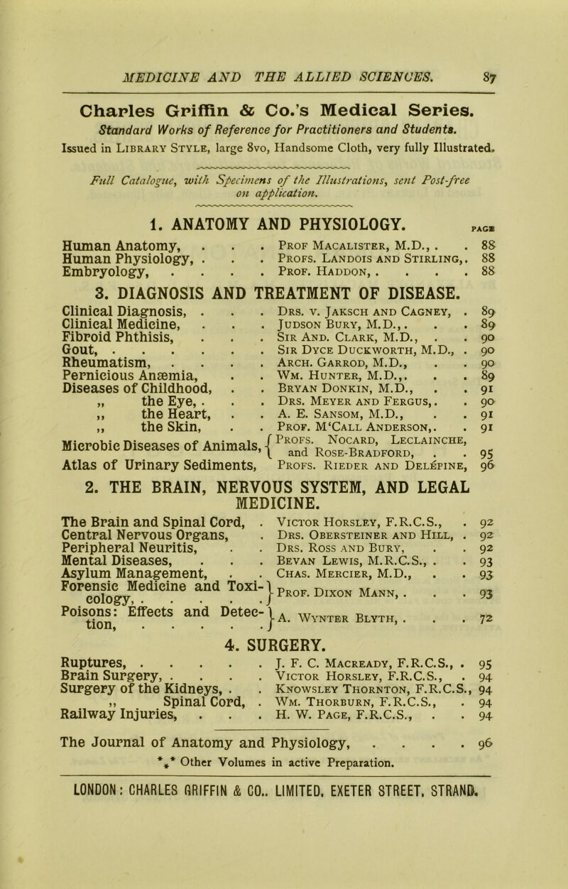 Charles Griffin & Co.’s Medical Series. standard Works of Reference for Practitioners and Students. Issued in Library Style, large 8vo, Handsome Cloth, very fully Illustrated, Eu/i Catalogue, with Specimens of the Illustrations, sent Postfree on application. 1. ANATOMY AND PHYSIOLOGY. Human Anatomy, . . . Prof Macalister, M.D., . . 88 Human Physiology, . . . Profs. Landois and Stirling, . 88 Embryology, .... Prof. Haddon, . . . .88 3. DIAGNOSIS AND TREATMENT OF DISEASE. Clinical Diagnosis, . Clinical Medicine, Fibroid Phthisis, Gout, Rheumatism, . . . . Pernicious Ansemia, Diseases of Childhood, „ the Eye, . „ the Heart, „ the Skin, Mierobie Diseases of Animals, Atlas of Urinary Sediments, Drs. V. Jaksch and Cagney, . 89 JuDSON Bury, M.D.,. . . 89 Sir And. Clark, M.D., . .90 Sir Dyce Duckworth, M.D., . 90 Arch. Garrod, M.D., . .90 Wm. Hunter, M.D.,. . . 89 Bryan Donkin, M.D., . . 91 Drs. Meyer and Fergus, . . 90 A. E. Sansom, M.D., . .91 Prof. M‘Call Anderson,. . 91 Profs, Nocard, Leclainche, and Rose-Bradford, . . 95 Profs. Rieder and Delepine, 96 2. THE BRAIN, NERVOUS SYSTEM, AND LEGAL MEDICINE. The Brain and Spinal Cord, Central Nervous Organs, Peripheral Neuritis, Mental Diseases, Asylum Management, Forensic Medicine and Toxi- cology, Poisons: Effects and Detec- tion, Victor Horsley, F.R.C.S., Drs. Obersteiner and Hill, Drs. Ross and Bury, Bevan Lewis, M.R.C.S., . Chas. Mercier, M.D., Prof. Dixon Mann, . A. Wynter Blyth, . 92 92 92 93 93 93 72 4. SURGERY. Ruptures J. F. C. Macready, F.R.C.S., . 95 Brain Surgery, .... Victor Horsley, F.R.C.S., . 94 Surgery of the Kidneys, . . Knowsley Thornton, F.R.C.S., 94 ,, Spinal Cord, . Wm. Thorburn, F.R.C.S., . 94 Railway Injuries, . . . H. w. Page, f.r.C.S,, . . 94 The Journal of Anatomy and Physiology, . . . .96 *** Other Volumes in active Preparation.