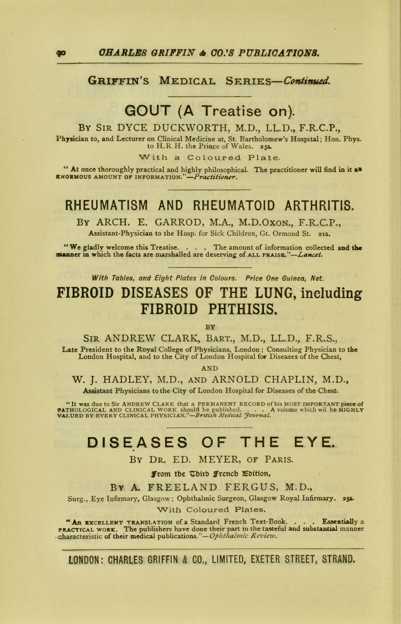 Griffin’s Medical Series— GOUT (A Treatise on). By Sir DYCE DUCKWORTH, M.D., LL.D., F.R.C.P., Physician to, and Lecturer on Clinical Medicine at, St. Bartholomew’s Hospital; Hon, Phys. to H.R.H, the Prince of Wales. 25s. With a Coloured Plate. “ At once thoroughly practical and highly philosophical. The practitioner will find in it a» BNORMOUS AMOUNT OF INFORMATION.”—Practitioner. RHEUMATISM AND RHEUMATOID ARTHRITIS. By arch. E. GARROD, M.A., M.D.OxoN., F.R.C.P., Assistant-Physician to the Hosp. for Sick Children, Gt. Ormond St. 21s. “ We gladly welcome this Treatise. . . , The amount of information collected and the Buuuier in which the facts are marshalled are deserving of all praise.”—Lancet. With Tables, and Eight Plates in Colours, Price One Guinea, Net. FIBROID DISEASES OF THE LUNG, including FIBROID PHTHISIS. BY Sir ANDREW CLARK, Bart., M.D., LL.D., F.R.S., Late President to the Royal College of Physicians, London ; Consulting Physician to the London Hospital, and to the City of London Hospital for Diseases of the Chest, AND W. J. HADLEY, M.D., AND ARNOLD CHAPLIN, M.D., Assistant Physicians to the City of London Hospital for Diseases of the Chest. •' It was due to Sir ANDREW CLARK that a PERMANENT RECORD of his MOST IMPORTANT piece of PATHOLOGICAL AND CLINICAL WORK should be published. ... A volume which wil be HIGHLY VAI.UED BY EVERY CLINICAL PHYSICIAN.”—.ffri/frA Medical Journal. DISEASES OF THE EYE. By Dr. ED. MEYER, of Paris. Jrom tbe Ubirh jfrcncb Ebition, By a. FREELAND FERGUS, M.D., Surg., Eye Infirmary, Glasgow; Ophthalmic Surgeon, Glasgow Royal Infirmary. 255- AA/’ith Coloured Plates. “An EXCELLENT TRANSLATION of a Standard French Text-Book. . . . Esseatially a PRACTICAL WORK. The publishers have done their part in the tasteful and substantial manner characteristic of their medical publications.”—Ophthalmic Reviezv.
