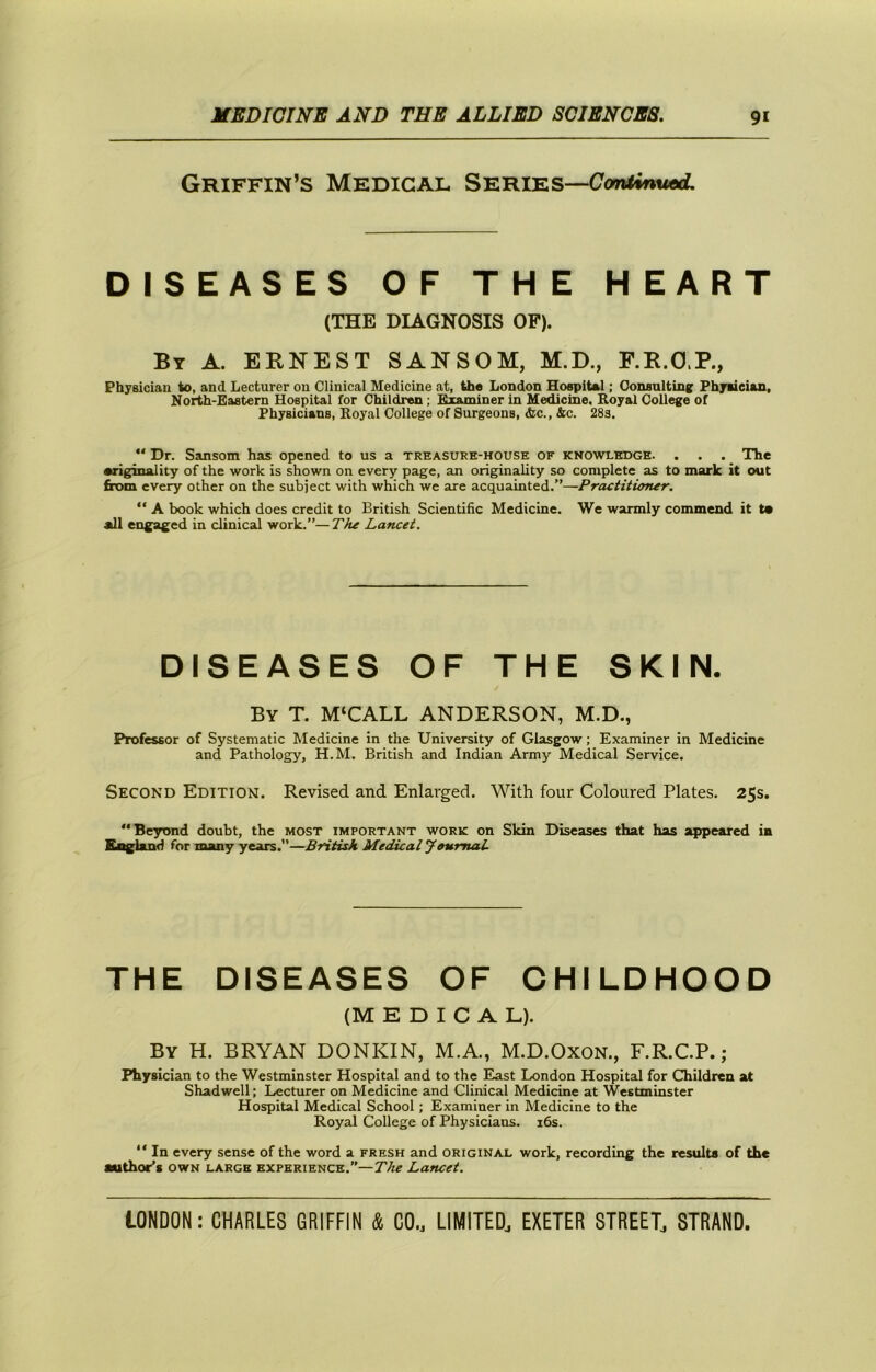 Griffin’S Medical Series—C7o7»<*nw«d: DISEASES OF THE HEART (THE DIAGNOSIS OF). By a. ERNEST SANSOM, M.D., F.R.O.P., Physician to, and Lecturer on Clinical Medicine at, th« London Ho^iUl; Oonsultinc Phyueian, North-Eastern Hospital for Children; Examiner in Medicine, Royal College of Physicians, Royal College of Surgeons, &c., &c. 28s. “ Dr. Sansom has opened to us a treasure-house of knowledge. . . . _ The •riginality of the work is shown on every page, an originality so complete as to mark it out from every other on the subject with which we are acquainted.”—Practitiomr. “ A book which does credit to British Scientific Medicine. We warmly commend it t* all engaged in clinical work.”—TJu Lancet. DISEASES OF THE SKIN. By T. M‘CALL ANDERSON, M.D., Professor of Systematic Medicine in the University of Glasgow; Examiner in Medicine and Pathology, H.M. British and Indian Army Medical Service. Second Edition. Revised and Enlarged. With four Coloured Plates. 25s. “Beyond doubt, the most important work on Skin Diseases that has appeared in England for many years.—British Medical Journal. THE DISEASES OF CHILDHOOD (MEDICAL). By H. BRYAN DONKIN, M.A., M.D.Oxon., F.R.C.P.; Physician to the Westminster Hospital and to the East London Hospital for Children at Shadwell; Lecturer on Medicine and Clinical Medicine at Westminster Hospital Medical School; Examiner in Medicine to the Royal College of Physicians. i6s. “ In every sense of the word a fresh and original work, recording the results of the author’s own large experience.”—The Lancet.