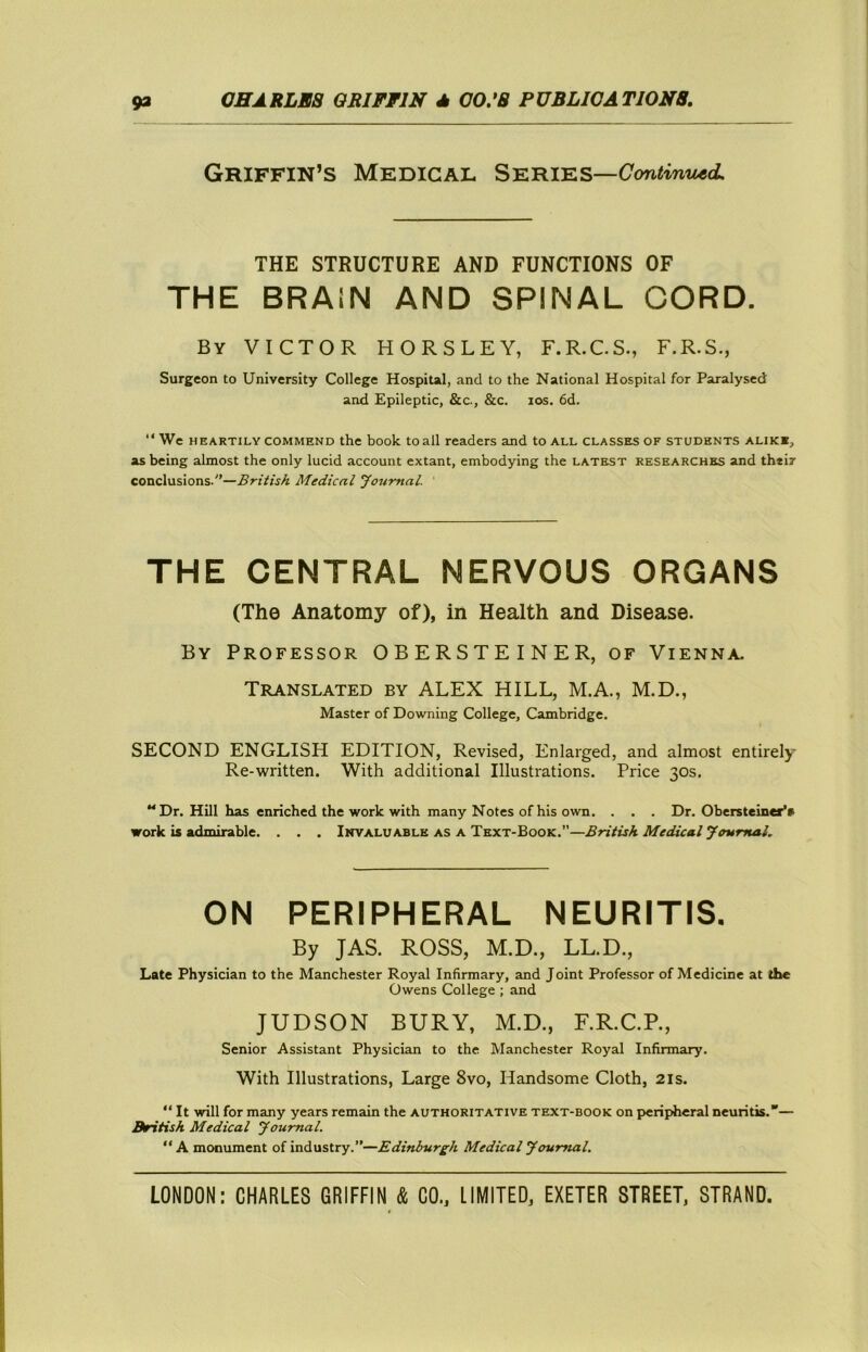 Griffin’S Medical Series— THE STRUCTURE AND FUNCTIONS OF THE BRAiN AND SPINAL OORD. By victor HORSLEY, F.R.C.S., F.R.S., Surgeon to University College Hospital, and to the National Hospital for Paralysed and Epileptic, &c., &c. los. 6d. “ We HEARTILY COMMEND the boolc to all readers and to all classes of students alike, as being almost the only lucid account extant, embodying the latest researches and thtir conclusions.—British Medical Journal. ' THE CENTRAL NERVOUS ORGANS (The Anatomy of), in Health and Disease. By Professor OBERSTEINER, of Vienna. Translated by ALEX HILL, M.A., M.D., Master of Downing College, Cambridge. SECOND ENGLISH EDITION, Revised, Enlarged, and almost entirely Re-written. With additional Illustrations. Price 30s. “Dr. Hill has enriched the work with many Notes of his own. . . . Dr. Obersteiner’a work is admirable. . . . Invaluable as a Text-Book.—British Medical Journal. ON PERIPHERAL NEURITIS. By JAS. ROSS, M.D., LL.D., Late Physician to the Manchester Royal Infirmary, and Joint Professor of Medicine at the Owens College ; and JUDSON BURY, M.D., F.R.C.P., Senior Assistant Physician to the Manchester Royal Infirmary. With Illustrations, Large 8vo, Handsome Cloth, 21s. “ It will for many years remain the authoritative text-book on peripheral neuritis.*'— British Medical Journal. “A monument of industry.—Edinburgh Medical Journal.