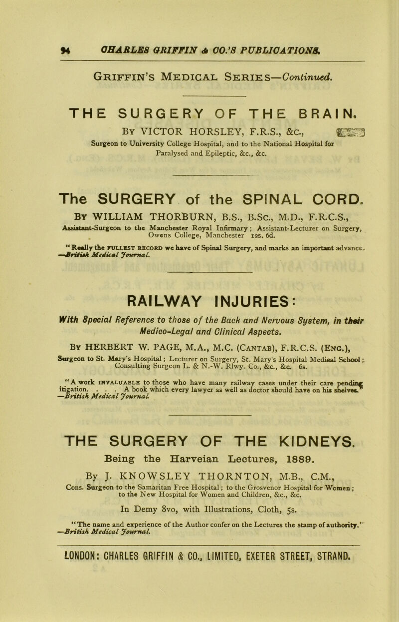 Griffin’s Medical Series—Con^int^. THE SURGERY OF THE BRAIN- By victor HORSLEY, F.R.S., &C., Surgeon to University College Hospital, and to the National Hospital for Paralysed and Epileptic, &c., &c. The SURGERY of the SPINAL CORD. By william THORBURN, B.S., B.Sc, M.D., F.R.C.S., Assistant-Surgeon to the Manchester Royal Infirmary; Assistant-Lecturer on Surgery, Owens College, Manchester 12s. 6d. ” Really the fuixhst recors we have of Spinal Surgery, and marks an important a;dvance> “Sritiak Medical JentmaL RAILWAY INJURIES: Yiith Special Reference to those of the Bach and Nervous System, in thmr Medico-Legal and Clinical Aspects. By HERBERT W. PAGE, M.A., M.C. (Cantab), F.R.C.S. (Eng.), Surgeon to St. Mary’s Hospital; Lecturer on Surgery, St. Mary’s Hospital Medieal School j Consulting Surgeon L. & N.-W. Rlwy. Co., &c., &c. 6s. “A work INVALUABLE to those who have many railway cases under their care pending itigation. ... A book which every lawyer as well as doctor should have on his shelves.” —British Medical youmal THE SURGERY OF THE KIDNEYS. Being the Harveian Lectures, 1889. By J. KNOWSLEY THORNTON, M.B., CM., Cons. Surgeon to the Samaritan Free Hospital; to the Grosvenor Hospital for Women; to the New Hospital for Women and Children, &c., &c. In Demy 8vo, with Illustrations, Cloth, 5s. “The name and experience of the Author confer on the Lectures the stamp of authority. —British Medical Journal.