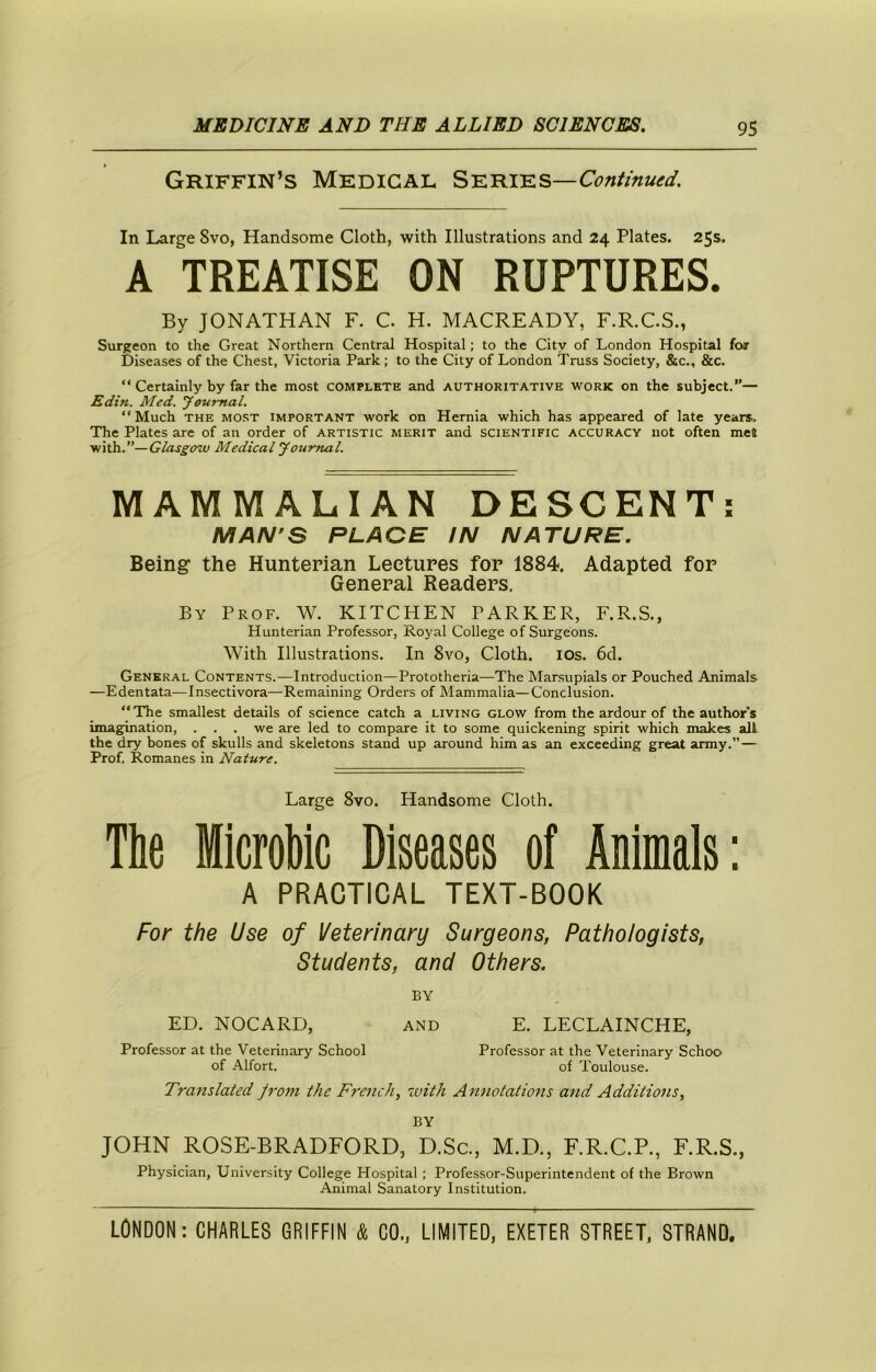 Griffin’s Medical SKniKs—Continued. In Large Svo, Handsome Cloth, with Illustrations and 24 Plates. 25s. A TREATISE ON RUPTURES. By JONATHAN F. C. H. MACREADY, F.R.C.S., Surgeon to the Great Northern Central Hospital; to the City of London Hospital for Diseases of the Chest, Victoria Park; to the City of London Truss Society, &c., &c. “ Certainly by far the most complete and authoritative work on the subject.”— Edin. Med. yeumal. “ Much THE MOST IMPORTANT work on Hernia which has appeared of late years. The Plates are of an order of artistic merit and scientific accuracy not often met with.’’—(r/ds£-c?w Medical youmal. MAMMALIAN DESCENT; MAN’S PLACE IN NATURE. Being the Hunterian Lectures for 1884. Adapted for General Readers. By Prof. W. KITCHEN PARKER, F.R.S., Hunterian Professor, Royal College of Surgeons. With Illustrations. In Svo, Cloth. los. 6d. General Contents.-—Introduction—Prototheria—The Marsupials or Pouched Animals —Edentata-—Insectivora—Remaining Orders of Mammalia—Conclusion. “The smallest details of science catch a living glow from the ardour of the author’s imagination, . . . we are led to compare it to some quickening spirit which makes all. the dry bones of skulls and skeletons stand up around him as an exceeding great army.”— Prof. Romanes in Nature. Large Svo. Handsome Cloth. The Mlcrobic Diseases of Animals: A PRACTICAL TEXT-BOOK For the Use of Veterinary Surgeons, Pathologists, Students, and Others. BY ED. NOCARD, and E. LECLAINCHE, Professor at the Veterinary School Professor at the Veterinary Schoo of Alfort. of Toulouse. Translated from the French, with Annotations and Additions, BY JOHN ROSE-BRADFORD, D.Sc., M.D., F.R.C.P., F.R.S., Physician, University College Hospital ; Professor-Superintendent of the Brown Animal Sanatory Institution.